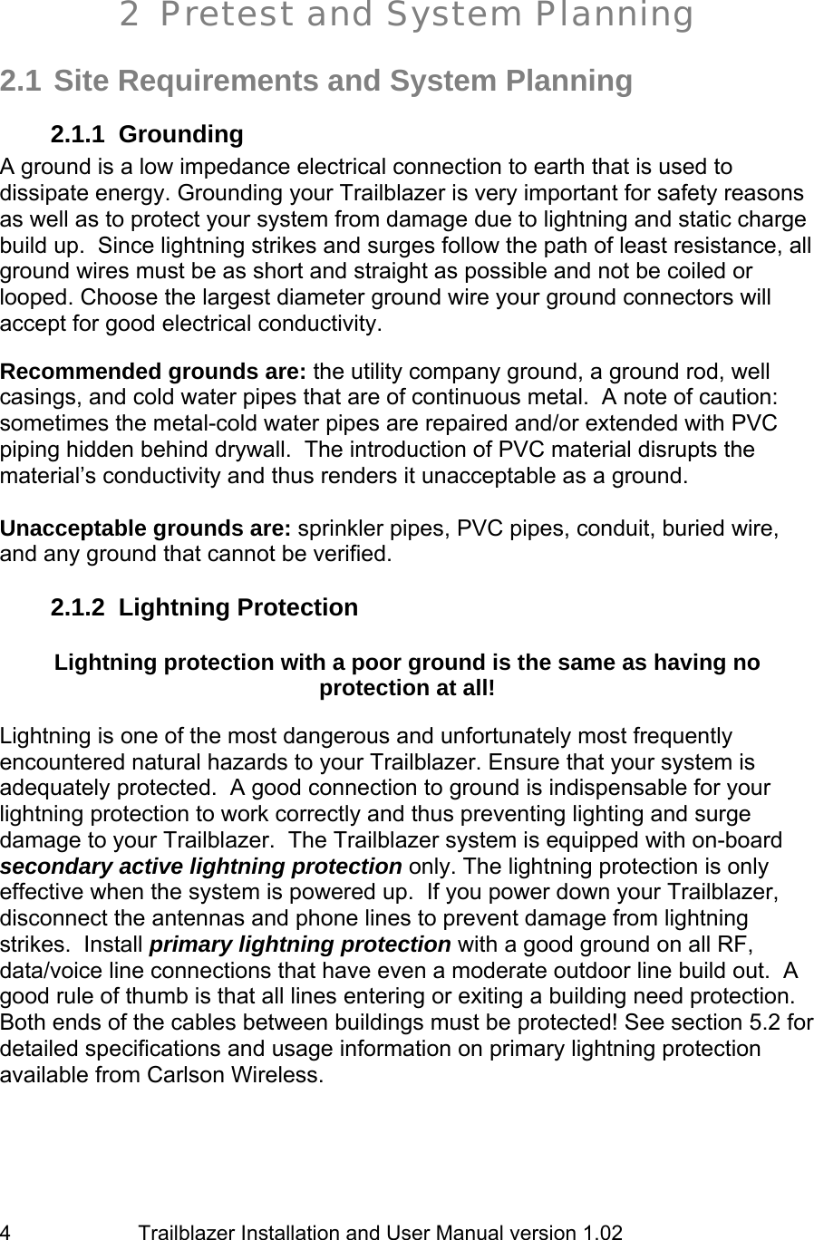                         Trailblazer Installation and User Manual version 1.02                                 4  2 Pretest and System Planning   2.1 Site Requirements and System Planning 2.1.1 Grounding A ground is a low impedance electrical connection to earth that is used to dissipate energy. Grounding your Trailblazer is very important for safety reasons as well as to protect your system from damage due to lightning and static charge build up.  Since lightning strikes and surges follow the path of least resistance, all ground wires must be as short and straight as possible and not be coiled or looped. Choose the largest diameter ground wire your ground connectors will accept for good electrical conductivity.    Recommended grounds are: the utility company ground, a ground rod, well casings, and cold water pipes that are of continuous metal.  A note of caution: sometimes the metal-cold water pipes are repaired and/or extended with PVC piping hidden behind drywall.  The introduction of PVC material disrupts the material’s conductivity and thus renders it unacceptable as a ground.  Unacceptable grounds are: sprinkler pipes, PVC pipes, conduit, buried wire, and any ground that cannot be verified. 2.1.2 Lightning Protection  Lightning protection with a poor ground is the same as having no protection at all!  Lightning is one of the most dangerous and unfortunately most frequently encountered natural hazards to your Trailblazer. Ensure that your system is adequately protected.  A good connection to ground is indispensable for your lightning protection to work correctly and thus preventing lighting and surge damage to your Trailblazer.  The Trailblazer system is equipped with on-board secondary active lightning protection only. The lightning protection is only effective when the system is powered up.  If you power down your Trailblazer, disconnect the antennas and phone lines to prevent damage from lightning strikes.  Install primary lightning protection with a good ground on all RF, data/voice line connections that have even a moderate outdoor line build out.  A good rule of thumb is that all lines entering or exiting a building need protection.  Both ends of the cables between buildings must be protected! See section 5.2 for detailed specifications and usage information on primary lightning protection available from Carlson Wireless.  