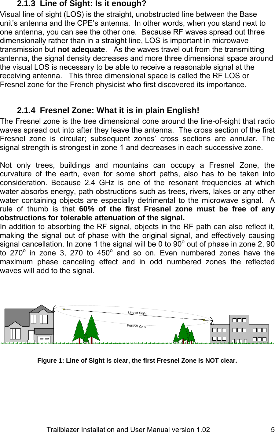                         Trailblazer Installation and User Manual version 1.02                                 52.1.3  Line of Sight: Is it enough?  Visual line of sight (LOS) is the straight, unobstructed line between the Base unit’s antenna and the CPE’s antenna.  In other words, when you stand next to one antenna, you can see the other one.  Because RF waves spread out three dimensionally rather than in a straight line, LOS is important in microwave transmission but not adequate.   As the waves travel out from the transmitting antenna, the signal density decreases and more three dimensional space around the visual LOS is necessary to be able to receive a reasonable signal at the receiving antenna.   This three dimensional space is called the RF LOS or Fresnel zone for the French physicist who first discovered its importance.  2.1.4  Fresnel Zone: What it is in plain English! The Fresnel zone is the tree dimensional cone around the line-of-sight that radio waves spread out into after they leave the antenna.  The cross section of the first Fresnel zone is circular; subsequent zones’ cross sections are annular. The signal strength is strongest in zone 1 and decreases in each successive zone.  Not only trees, buildings and mountains can occupy a Fresnel Zone, the curvature of the earth, even for some short paths, also has to be taken into consideration. Because 2.4 GHz is one of the resonant frequencies at which water absorbs energy, path obstructions such as trees, rivers, lakes or any other water containing objects are especially detrimental to the microwave signal.  A rule of thumb is that 60% of the first Fresnel zone must be free of any obstructions for tolerable attenuation of the signal. In addition to absorbing the RF signal, objects in the RF path can also reflect it, making the signal out of phase with the original signal, and effectively causing signal cancellation. In zone 1 the signal will be 0 to 90o out of phase in zone 2, 90 to 270o in zone 3, 270 to 450o and so on. Even numbered zones have the maximum phase canceling effect and in odd numbered zones the reflected waves will add to the signal.      Figure 1: Line of Sight is clear, the first Fresnel Zone is NOT clear.  