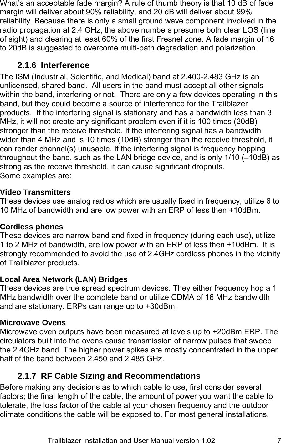                         Trailblazer Installation and User Manual version 1.02                                 7What’s an acceptable fade margin? A rule of thumb theory is that 10 dB of fade margin will deliver about 90% reliability, and 20 dB will deliver about 99% reliability. Because there is only a small ground wave component involved in the radio propagation at 2.4 GHz, the above numbers presume both clear LOS (line of sight) and clearing at least 60% of the first Fresnel zone. A fade margin of 16 to 20dB is suggested to overcome multi-path degradation and polarization.   2.1.6 Interference The ISM (Industrial, Scientific, and Medical) band at 2.400-2.483 GHz is an unlicensed, shared band.  All users in the band must accept all other signals within the band, interfering or not.  There are only a few devices operating in this band, but they could become a source of interference for the Trailblazer products.  If the interfering signal is stationary and has a bandwidth less than 3 MHz, it will not create any significant problem even if it is 100 times (20dB) stronger than the receive threshold. If the interfering signal has a bandwidth wider than 4 MHz and is 10 times (10dB) stronger than the receive threshold, it can render channel(s) unusable. If the interfering signal is frequency hopping throughout the band, such as the LAN bridge device, and is only 1/10 (–10dB) as strong as the receive threshold, it can cause significant dropouts. Some examples are:   Video Transmitters These devices use analog radios which are usually fixed in frequency, utilize 6 to 10 MHz of bandwidth and are low power with an ERP of less then +10dBm.    Cordless phones These devices are narrow band and fixed in frequency (during each use), utilize 1 to 2 MHz of bandwidth, are low power with an ERP of less then +10dBm.  It is strongly recommended to avoid the use of 2.4GHz cordless phones in the vicinity of Trailblazer products.    Local Area Network (LAN) Bridges These devices are true spread spectrum devices. They either frequency hop a 1 MHz bandwidth over the complete band or utilize CDMA of 16 MHz bandwidth and are stationary. ERPs can range up to +30dBm.   Microwave Ovens Microwave oven outputs have been measured at levels up to +20dBm ERP. The circulators built into the ovens cause transmission of narrow pulses that sweep the 2.4GHz band. The higher power spikes are mostly concentrated in the upper half of the band between 2.450 and 2.485 GHz.  2.1.7  RF Cable Sizing and Recommendations Before making any decisions as to which cable to use, first consider several factors; the final length of the cable, the amount of power you want the cable to tolerate, the loss factor of the cable at your chosen frequency and the outdoor climate conditions the cable will be exposed to. For most general installations, 