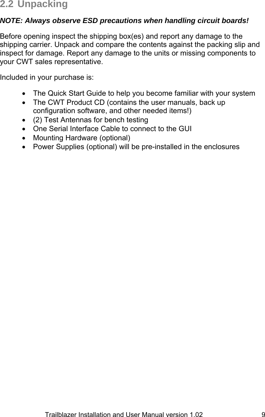                         Trailblazer Installation and User Manual version 1.02                                 92.2 Unpacking  NOTE: Always observe ESD precautions when handling circuit boards!  Before opening inspect the shipping box(es) and report any damage to the shipping carrier. Unpack and compare the contents against the packing slip and inspect for damage. Report any damage to the units or missing components to your CWT sales representative.  Included in your purchase is:  •  The Quick Start Guide to help you become familiar with your system •  The CWT Product CD (contains the user manuals, back up configuration software, and other needed items!) •  (2) Test Antennas for bench testing •  One Serial Interface Cable to connect to the GUI •  Mounting Hardware (optional) •  Power Supplies (optional) will be pre-installed in the enclosures  