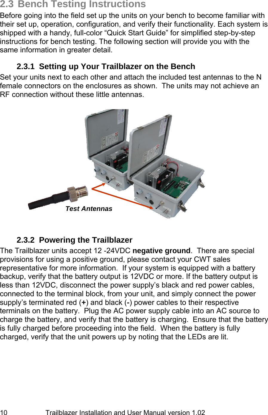                         Trailblazer Installation and User Manual version 1.02                                 10 2.3 Bench Testing Instructions Before going into the field set up the units on your bench to become familiar with their set up, operation, configuration, and verify their functionality. Each system is shipped with a handy, full-color “Quick Start Guide” for simplified step-by-step instructions for bench testing. The following section will provide you with the same information in greater detail.  2.3.1  Setting up Your Trailblazer on the Bench Set your units next to each other and attach the included test antennas to the N female connectors on the enclosures as shown.  The units may not achieve an RF connection without these little antennas.                2.3.2  Powering the Trailblazer The Trailblazer units accept 12 -24VDC negative ground.  There are special provisions for using a positive ground, please contact your CWT sales representative for more information.  If your system is equipped with a battery backup, verify that the battery output is 12VDC or more. If the battery output is less than 12VDC, disconnect the power supply’s black and red power cables, connected to the terminal block, from your unit, and simply connect the power supply’s terminated red (+) and black (-) power cables to their respective terminals on the battery.  Plug the AC power supply cable into an AC source to charge the battery, and verify that the battery is charging.  Ensure that the battery is fully charged before proceeding into the field.  When the battery is fully charged, verify that the unit powers up by noting that the LEDs are lit. Test Antennas