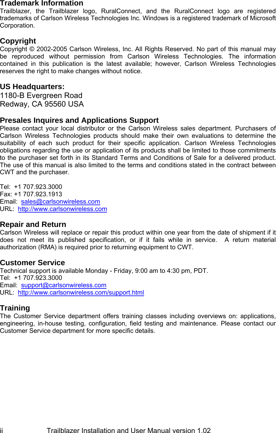                         Trailblazer Installation and User Manual version 1.02                                 ii Trademark Information Trailblazer, the Trailblazer logo, RuralConnect, and the RuralConnect logo are registered trademarks of Carlson Wireless Technologies Inc. Windows is a registered trademark of Microsoft Corporation.  Copyright Copyright © 2002-2005 Carlson Wireless, Inc. All Rights Reserved. No part of this manual may be reproduced without permission from Carlson Wireless Technologies. The information contained in this publication is the latest available; however, Carlson Wireless Technologies reserves the right to make changes without notice.   US Headquarters: 1180-B Evergreen Road Redway, CA 95560 USA  Presales Inquires and Applications Support Please contact your local distributor or the Carlson Wireless sales department. Purchasers of Carlson Wireless Technologies products should make their own evaluations to determine the suitability of each such product for their specific application. Carlson Wireless Technologies obligations regarding the use or application of its products shall be limited to those commitments to the purchaser set forth in its Standard Terms and Conditions of Sale for a delivered product. The use of this manual is also limited to the terms and conditions stated in the contract between CWT and the purchaser.  Tel:  +1 707.923.3000 Fax: +1 707.923.1913 Email:  sales@carlsonwireless.com URL:  http://www.carlsonwireless.com  Repair and Return  Carlson Wireless will replace or repair this product within one year from the date of shipment if it does not meet its published specification, or if it fails while in service.  A return material authorization (RMA) is required prior to returning equipment to CWT.  Customer Service Technical support is available Monday - Friday, 9:00 am to 4:30 pm, PDT. Tel:  +1 707.923.3000 Email:  support@carlsonwireless.com URL:  http://www.carlsonwireless.com/support.html  Training  The Customer Service department offers training classes including overviews on: applications, engineering, in-house testing, configuration, field testing and maintenance. Please contact our Customer Service department for more specific details.  