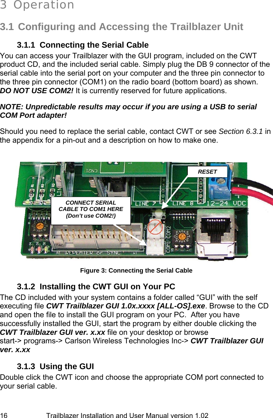                         Trailblazer Installation and User Manual version 1.02                                 16  3 Operation  3.1 Configuring and Accessing the Trailblazer Unit 3.1.1  Connecting the Serial Cable You can access your Trailblazer with the GUI program, included on the CWT product CD, and the included serial cable. Simply plug the DB 9 connector of the serial cable into the serial port on your computer and the three pin connector to the three pin connector (COM1) on the radio board (bottom board) as shown.  DO NOT USE COM2! It is currently reserved for future applications.  NOTE: Unpredictable results may occur if you are using a USB to serial COM Port adapter!  Should you need to replace the serial cable, contact CWT or see Section 6.3.1 in the appendix for a pin-out and a description on how to make one.     Figure 3: Connecting the Serial Cable 3.1.2  Installing the CWT GUI on Your PC The CD included with your system contains a folder called “GUI” with the self executing file CWT Trailblazer GUI 1.0x.xxxx [ALL-OS].exe. Browse to the CD and open the file to install the GUI program on your PC.  After you have successfully installed the GUI, start the program by either double clicking the CWT Trailblazer GUI ver. x.xx file on your desktop or browse start-&gt; programs-&gt; Carlson Wireless Technologies Inc-&gt; CWT Trailblazer GUI ver. x.xx  3.1.3  Using the GUI Double click the CWT icon and choose the appropriate COM port connected to your serial cable.  RESET CONNECT SERIAL CABLE TO COM1 HERE (Don’t use COM2!) 