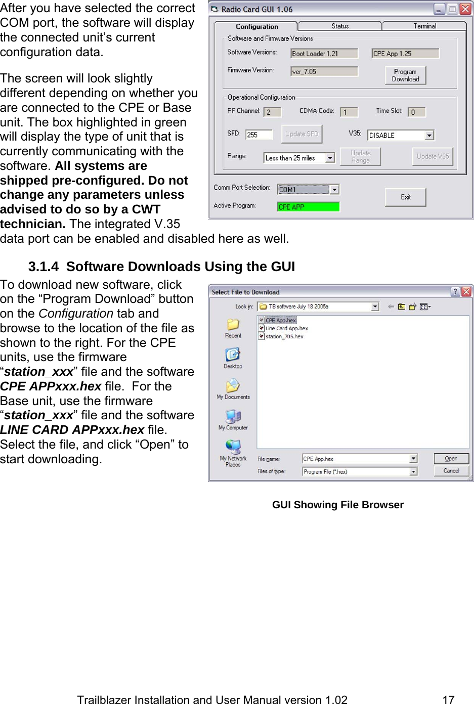                         Trailblazer Installation and User Manual version 1.02                                 17 After you have selected the correct COM port, the software will display the connected unit’s current configuration data.  The screen will look slightly different depending on whether you are connected to the CPE or Base unit. The box highlighted in green will display the type of unit that is currently communicating with the software. All systems are shipped pre-configured. Do not change any parameters unless advised to do so by a CWT technician. The integrated V.35 data port can be enabled and disabled here as well. 3.1.4  Software Downloads Using the GUI To download new software, click on the “Program Download” button on the Configuration tab and browse to the location of the file as shown to the right. For the CPE units, use the firmware “station_xxx” file and the software CPE APPxxx.hex file.  For the Base unit, use the firmware “station_xxx” file and the software LINE CARD APPxxx.hex file.  Select the file, and click “Open” to start downloading.      GUI Showing File BrowserGUI showing starting screen