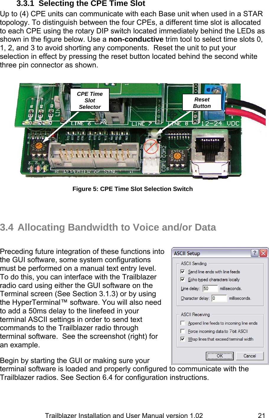                         Trailblazer Installation and User Manual version 1.02                                 213.3.1 Selecting the CPE Time Slot  Up to (4) CPE units can communicate with each Base unit when used in a STAR topology. To distinguish between the four CPEs, a different time slot is allocated to each CPE using the rotary DIP switch located immediately behind the LEDs as shown in the figure below. Use a non-conductive trim tool to select time slots 0, 1, 2, and 3 to avoid shorting any components.  Reset the unit to put your selection in effect by pressing the reset button located behind the second white three pin connector as shown.    Figure 5: CPE Time Slot Selection Switch    3.4 Allocating Bandwidth to Voice and/or Data   Preceding future integration of these functions into the GUI software, some system configurations must be performed on a manual text entry level. To do this, you can interface with the Trailblazer radio card using either the GUI software on the Terminal screen (See Section 3.1.3) or by using the HyperTerminal™ software. You will also need to add a 50ms delay to the linefeed in your terminal ASCII settings in order to send text commands to the Trailblazer radio through terminal software.  See the screenshot (right) for an example.  Begin by starting the GUI or making sure your terminal software is loaded and properly configured to communicate with the Trailblazer radios. See Section 6.4 for configuration instructions.   CPE Time Slot SelectorReset Button 