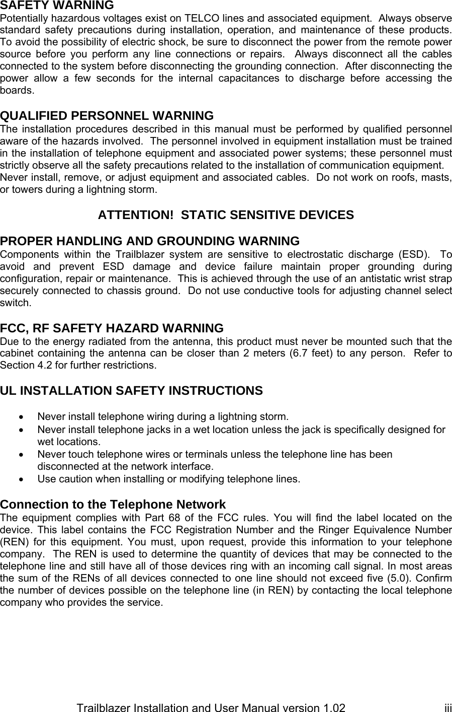                         Trailblazer Installation and User Manual version 1.02                                 iiiSAFETY WARNING Potentially hazardous voltages exist on TELCO lines and associated equipment.  Always observe standard safety precautions during installation, operation, and maintenance of these products.  To avoid the possibility of electric shock, be sure to disconnect the power from the remote power source before you perform any line connections or repairs.  Always disconnect all the cables connected to the system before disconnecting the grounding connection.  After disconnecting the power allow a few seconds for the internal capacitances to discharge before accessing the boards.  QUALIFIED PERSONNEL WARNING The installation procedures described in this manual must be performed by qualified personnel aware of the hazards involved.  The personnel involved in equipment installation must be trained in the installation of telephone equipment and associated power systems; these personnel must strictly observe all the safety precautions related to the installation of communication equipment. Never install, remove, or adjust equipment and associated cables.  Do not work on roofs, masts, or towers during a lightning storm.  ATTENTION!  STATIC SENSITIVE DEVICES  PROPER HANDLING AND GROUNDING WARNING Components within the Trailblazer system are sensitive to electrostatic discharge (ESD).  To avoid and prevent ESD damage and device failure maintain proper grounding during configuration, repair or maintenance.  This is achieved through the use of an antistatic wrist strap securely connected to chassis ground.  Do not use conductive tools for adjusting channel select switch.  FCC, RF SAFETY HAZARD WARNING Due to the energy radiated from the antenna, this product must never be mounted such that the cabinet containing the antenna can be closer than 2 meters (6.7 feet) to any person.  Refer to Section 4.2 for further restrictions.  UL INSTALLATION SAFETY INSTRUCTIONS  •  Never install telephone wiring during a lightning storm. •  Never install telephone jacks in a wet location unless the jack is specifically designed for wet locations. •  Never touch telephone wires or terminals unless the telephone line has been disconnected at the network interface. •  Use caution when installing or modifying telephone lines.  Connection to the Telephone Network The equipment complies with Part 68 of the FCC rules. You will find the label located on the device. This label contains the FCC Registration Number and the Ringer Equivalence Number (REN) for this equipment. You must, upon request, provide this information to your telephone company.  The REN is used to determine the quantity of devices that may be connected to the telephone line and still have all of those devices ring with an incoming call signal. In most areas the sum of the RENs of all devices connected to one line should not exceed five (5.0). Confirm the number of devices possible on the telephone line (in REN) by contacting the local telephone company who provides the service. 