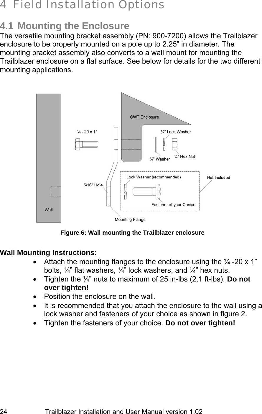                         Trailblazer Installation and User Manual version 1.02                                 24 4 Field Installation Options  4.1 Mounting the Enclosure The versatile mounting bracket assembly (PN: 900-7200) allows the Trailblazer enclosure to be properly mounted on a pole up to 2.25” in diameter. The mounting bracket assembly also converts to a wall mount for mounting the Trailblazer enclosure on a flat surface. See below for details for the two different mounting applications.     Figure 6: Wall mounting the Trailblazer enclosure  Wall Mounting Instructions:  •  Attach the mounting flanges to the enclosure using the ¼ -20 x 1” bolts, ¼” flat washers, ¼” lock washers, and ¼” hex nuts.  •  Tighten the ¼” nuts to maximum of 25 in-lbs (2.1 ft-lbs). Do not over tighten! •  Position the enclosure on the wall. •  It is recommended that you attach the enclosure to the wall using a lock washer and fasteners of your choice as shown in figure 2. •  Tighten the fasteners of your choice. Do not over tighten!    