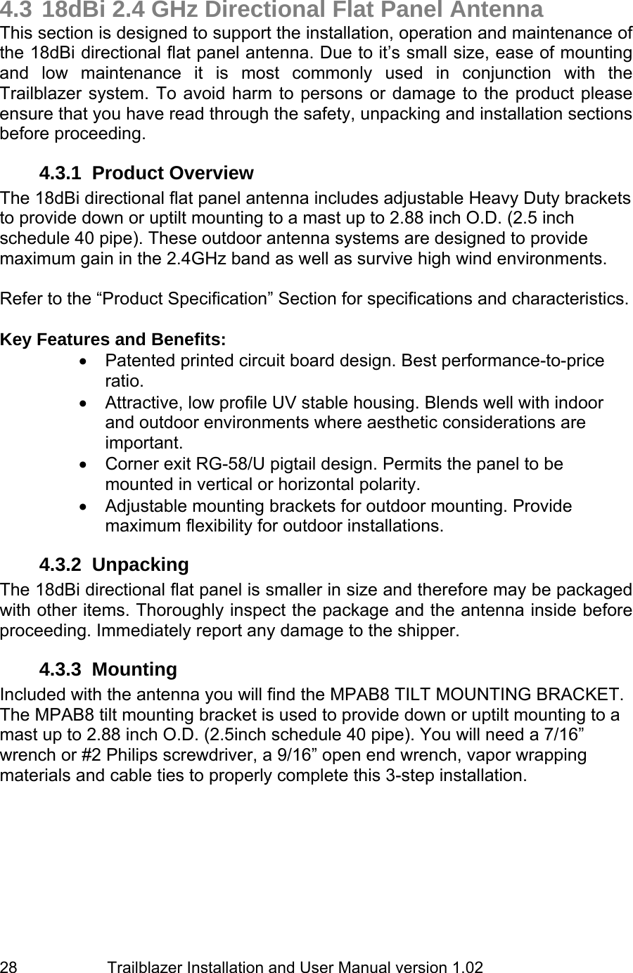                         Trailblazer Installation and User Manual version 1.02                                 28  4.3 18dBi 2.4 GHz Directional Flat Panel Antenna This section is designed to support the installation, operation and maintenance of the 18dBi directional flat panel antenna. Due to it’s small size, ease of mounting and low maintenance it is most commonly used in conjunction with the Trailblazer system. To avoid harm to persons or damage to the product please ensure that you have read through the safety, unpacking and installation sections before proceeding.  4.3.1  Product Overview  The 18dBi directional flat panel antenna includes adjustable Heavy Duty brackets to provide down or uptilt mounting to a mast up to 2.88 inch O.D. (2.5 inch schedule 40 pipe). These outdoor antenna systems are designed to provide maximum gain in the 2.4GHz band as well as survive high wind environments.     Refer to the “Product Specification” Section for specifications and characteristics.   Key Features and Benefits: •  Patented printed circuit board design. Best performance-to-price ratio. •  Attractive, low profile UV stable housing. Blends well with indoor and outdoor environments where aesthetic considerations are important. •  Corner exit RG-58/U pigtail design. Permits the panel to be mounted in vertical or horizontal polarity. • Adjustable mounting brackets for outdoor mounting. Provide maximum flexibility for outdoor installations. 4.3.2 Unpacking The 18dBi directional flat panel is smaller in size and therefore may be packaged with other items. Thoroughly inspect the package and the antenna inside before proceeding. Immediately report any damage to the shipper.  4.3.3 Mounting Included with the antenna you will find the MPAB8 TILT MOUNTING BRACKET. The MPAB8 tilt mounting bracket is used to provide down or uptilt mounting to a mast up to 2.88 inch O.D. (2.5inch schedule 40 pipe). You will need a 7/16” wrench or #2 Philips screwdriver, a 9/16” open end wrench, vapor wrapping materials and cable ties to properly complete this 3-step installation.        