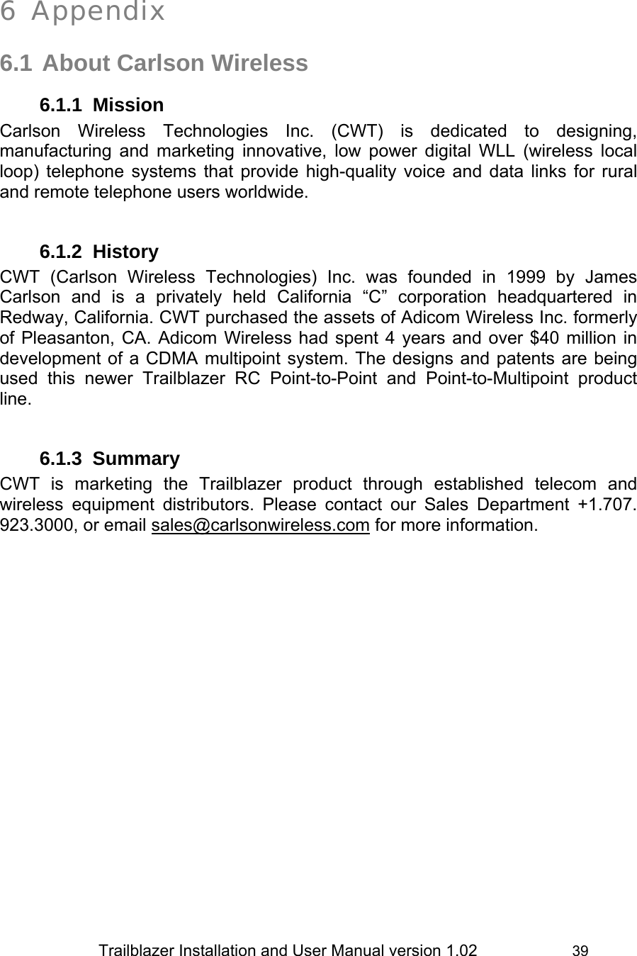                 Trailblazer Installation and User Manual version 1.02                     39   6 Appendix  6.1 About Carlson Wireless 6.1.1 Mission Carlson Wireless Technologies Inc. (CWT) is dedicated to designing, manufacturing and marketing innovative, low power digital WLL (wireless local loop) telephone systems that provide high-quality voice and data links for rural and remote telephone users worldwide.   6.1.2 History CWT (Carlson Wireless Technologies) Inc. was founded in 1999 by James Carlson and is a privately held California “C” corporation headquartered in Redway, California. CWT purchased the assets of Adicom Wireless Inc. formerly of Pleasanton, CA. Adicom Wireless had spent 4 years and over $40 million in development of a CDMA multipoint system. The designs and patents are being used this newer Trailblazer RC Point-to-Point and Point-to-Multipoint product line.   6.1.3 Summary CWT is marketing the Trailblazer product through established telecom and wireless equipment distributors. Please contact our Sales Department +1.707. 923.3000, or email sales@carlsonwireless.com for more information.  