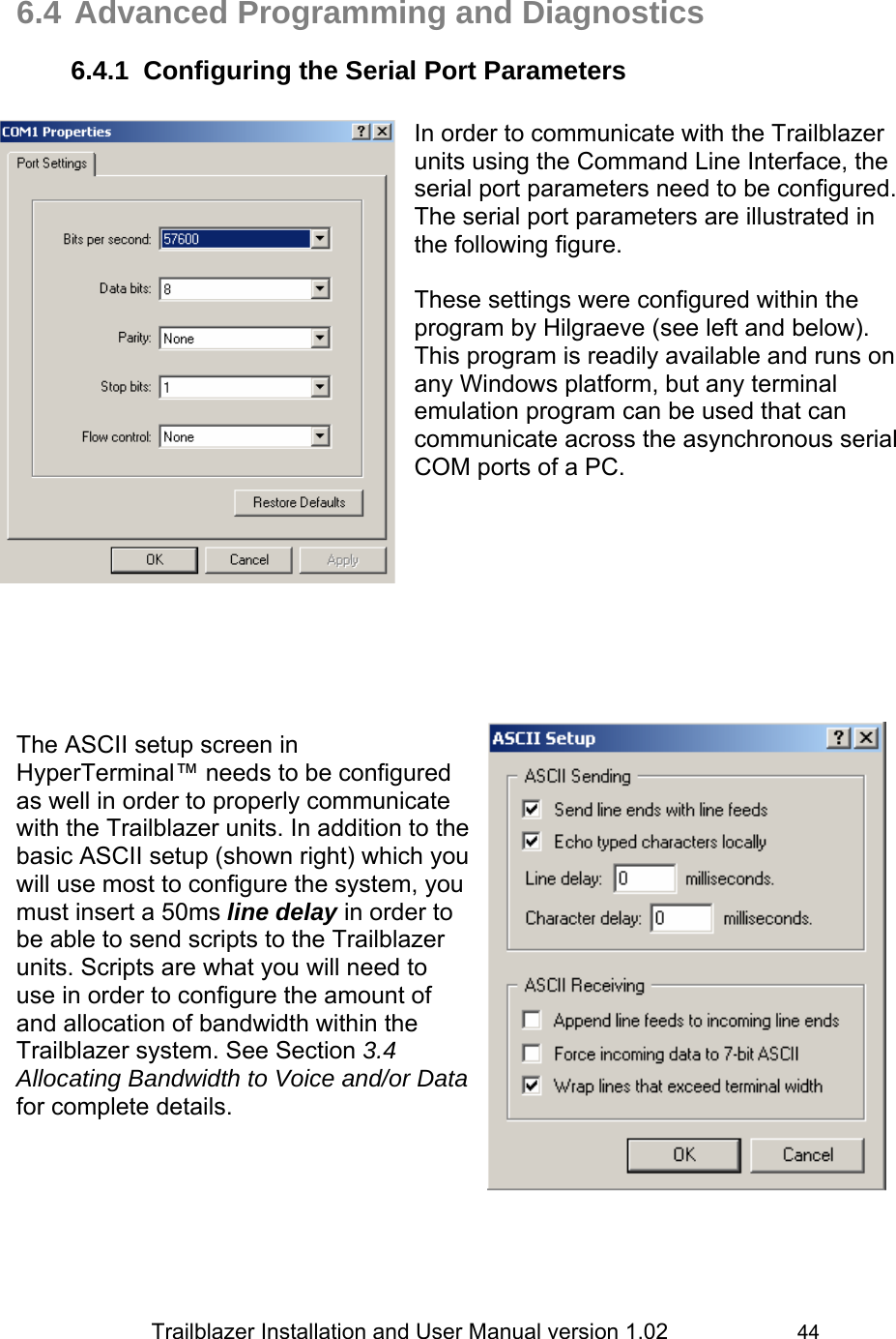                 Trailblazer Installation and User Manual version 1.02                     44  6.4 Advanced Programming and Diagnostics 6.4.1  Configuring the Serial Port Parameters  In order to communicate with the Trailblazer units using the Command Line Interface, the serial port parameters need to be configured. The serial port parameters are illustrated in the following figure.  These settings were configured within the program by Hilgraeve (see left and below). This program is readily available and runs on any Windows platform, but any terminal emulation program can be used that can communicate across the asynchronous serial COM ports of a PC.                       The ASCII setup screen in HyperTerminal™ needs to be configured as well in order to properly communicate with the Trailblazer units. In addition to the basic ASCII setup (shown right) which you will use most to configure the system, you must insert a 50ms line delay in order to be able to send scripts to the Trailblazer units. Scripts are what you will need to use in order to configure the amount of and allocation of bandwidth within the Trailblazer system. See Section 3.4 Allocating Bandwidth to Voice and/or Data for complete details.      