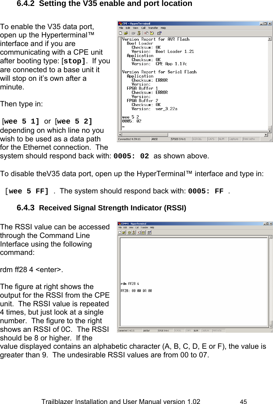                 Trailblazer Installation and User Manual version 1.02                     45  6.4.2  Setting the V35 enable and port location   To enable the V35 data port, open up the Hyperterminal™ interface and if you are communicating with a CPE unit after booting type: [stop].  If you are connected to a base unit it will stop on it’s own after a minute.  Then type in:   [wee 5 1] or  [wee 5 2] depending on which line no you wish to be used as a data path for the Ethernet connection.  The system should respond back with: 0005: 02 as shown above.   To disable theV35 data port, open up the HyperTerminal™ interface and type in:   [wee 5 FF] .  The system should respond back with: 0005: FF . 6.4.3  Received Signal Strength Indicator (RSSI)  The RSSI value can be accessed through the Command Line Interface using the following command:    rdm ff28 4 &lt;enter&gt;.  The figure at right shows the output for the RSSI from the CPE unit.  The RSSI value is repeated 4 times, but just look at a single number.  The figure to the right shows an RSSI of 0C.  The RSSI should be 8 or higher.  If the value displayed contains an alphabetic character (A, B, C, D, E or F), the value is greater than 9.  The undesirable RSSI values are from 00 to 07.  