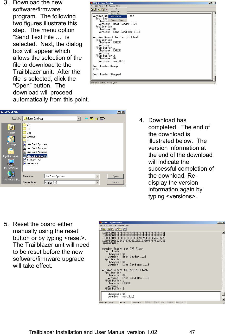                 Trailblazer Installation and User Manual version 1.02                     47  3.  Download the new software/firmware program.  The following two figures illustrate this step.  The menu option “Send Text File …” is selected.  Next, the dialog box will appear which allows the selection of the file to download to the Trailblazer unit.  After the file is selected, click the “Open” button.  The download will proceed automatically from this point.   4. Download has completed.  The end of the download is illustrated below.  The version information at the end of the download will indicate the successful completion of the download. Re-display the version information again by typing &lt;versions&gt;.     5.  Reset the board either manually using the reset button or by typing &lt;reset&gt;.  The Trailblazer unit will need to be reset before the new software/firmware upgrade will take effect.       