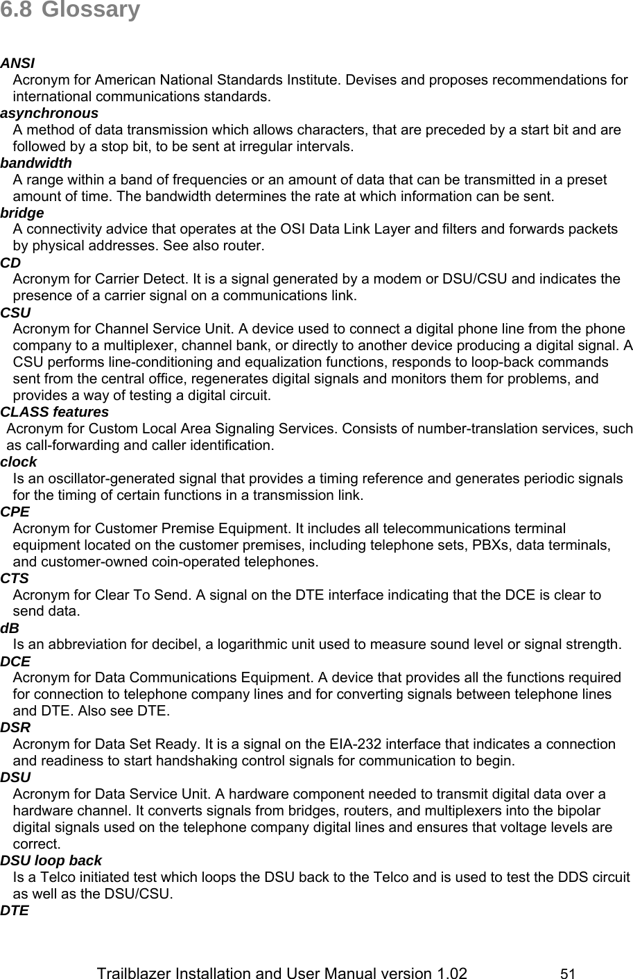                 Trailblazer Installation and User Manual version 1.02                     51 6.8 Glossary   ANSI Acronym for American National Standards Institute. Devises and proposes recommendations for international communications standards. asynchronous A method of data transmission which allows characters, that are preceded by a start bit and are followed by a stop bit, to be sent at irregular intervals.  bandwidth A range within a band of frequencies or an amount of data that can be transmitted in a preset amount of time. The bandwidth determines the rate at which information can be sent. bridge A connectivity advice that operates at the OSI Data Link Layer and filters and forwards packets by physical addresses. See also router.  CD Acronym for Carrier Detect. It is a signal generated by a modem or DSU/CSU and indicates the presence of a carrier signal on a communications link. CSU  Acronym for Channel Service Unit. A device used to connect a digital phone line from the phone company to a multiplexer, channel bank, or directly to another device producing a digital signal. A CSU performs line-conditioning and equalization functions, responds to loop-back commands sent from the central office, regenerates digital signals and monitors them for problems, and provides a way of testing a digital circuit. CLASS features Acronym for Custom Local Area Signaling Services. Consists of number-translation services, such as call-forwarding and caller identification.  clock Is an oscillator-generated signal that provides a timing reference and generates periodic signals for the timing of certain functions in a transmission link.  CPE Acronym for Customer Premise Equipment. It includes all telecommunications terminal equipment located on the customer premises, including telephone sets, PBXs, data terminals, and customer-owned coin-operated telephones. CTS Acronym for Clear To Send. A signal on the DTE interface indicating that the DCE is clear to send data. dB Is an abbreviation for decibel, a logarithmic unit used to measure sound level or signal strength. DCE Acronym for Data Communications Equipment. A device that provides all the functions required for connection to telephone company lines and for converting signals between telephone lines and DTE. Also see DTE. DSR Acronym for Data Set Ready. It is a signal on the EIA-232 interface that indicates a connection and readiness to start handshaking control signals for communication to begin. DSU Acronym for Data Service Unit. A hardware component needed to transmit digital data over a hardware channel. It converts signals from bridges, routers, and multiplexers into the bipolar digital signals used on the telephone company digital lines and ensures that voltage levels are correct. DSU loop back Is a Telco initiated test which loops the DSU back to the Telco and is used to test the DDS circuit as well as the DSU/CSU. DTE 