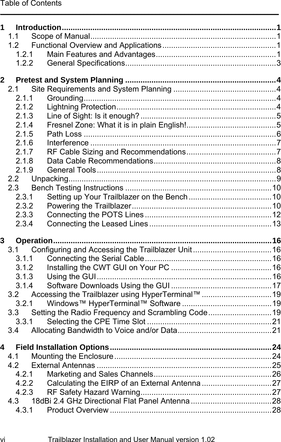                         Trailblazer Installation and User Manual version 1.02                                 vi Table of Contents _____________________________________________________________________________ 1 Introduction..................................................................................................1 1.1 Scope of Manual.....................................................................................1 1.2 Functional Overview and Applications....................................................1 1.2.1 Main Features and Advantages.......................................................1 1.2.2 General Specifications.....................................................................3 2 Pretest and System Planning .....................................................................4 2.1 Site Requirements and System Planning ...............................................4 2.1.1 Grounding........................................................................................4 2.1.2 Lightning Protection.........................................................................4 2.1.3 Line of Sight: Is it enough? ..............................................................5 2.1.4 Fresnel Zone: What it is in plain English!.........................................5 2.1.5 Path Loss ........................................................................................6 2.1.6 Interference .....................................................................................7 2.1.7 RF Cable Sizing and Recommendations.........................................7 2.1.8 Data Cable Recommendations........................................................8 2.1.9 General Tools..................................................................................8 2.2 Unpacking...............................................................................................9 2.3 Bench Testing Instructions ...................................................................10 2.3.1 Setting up Your Trailblazer on the Bench ......................................10 2.3.2 Powering the Trailblazer................................................................10 2.3.3 Connecting the POTS Lines ..........................................................12 2.3.4 Connecting the Leased Lines ........................................................13 3 Operation....................................................................................................16 3.1 Configuring and Accessing the Trailblazer Unit ....................................16 3.1.1 Connecting the Serial Cable..........................................................16 3.1.2 Installing the CWT GUI on Your PC ..............................................16 3.1.3 Using the GUI................................................................................16 3.1.4 Software Downloads Using the GUI ..............................................17 3.2 Accessing the Trailblazer using HyperTerminal™ ................................19 3.2.1 Windows™ HyperTerminal™ Software .........................................19 3.3 Setting the Radio Frequency and Scrambling Code.............................19 3.3.1 Selecting the CPE Time Slot .........................................................21 3.4 Allocating Bandwidth to Voice and/or Data...........................................21 4 Field Installation Options..........................................................................24 4.1 Mounting the Enclosure........................................................................24 4.2 External Antennas ................................................................................25 4.2.1 Marketing and Sales Channels......................................................26 4.2.2 Calculating the EIRP of an External Antenna ................................27 4.2.3 RF Safety Hazard Warning............................................................27 4.3 18dBi 2.4 GHz Directional Flat Panel Antenna .....................................28 4.3.1 Product Overview ..........................................................................28 