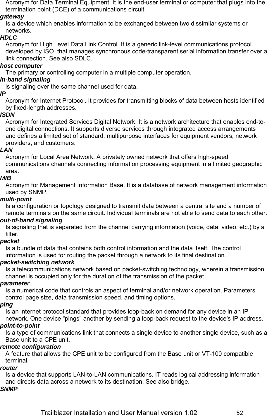                 Trailblazer Installation and User Manual version 1.02                     52 Acronym for Data Terminal Equipment. It is the end-user terminal or computer that plugs into the termination point (DCE) of a communications circuit.  gateway Is a device which enables information to be exchanged between two dissimilar systems or networks. HDLC Acronym for High Level Data Link Control. It is a generic link-level communications protocol developed by ISO, that manages synchronous code-transparent serial information transfer over a link connection. See also SDLC. host computer The primary or controlling computer in a multiple computer operation. in-band signaling is signaling over the same channel used for data. IP Acronym for Internet Protocol. It provides for transmitting blocks of data between hosts identified by fixed-length addresses. ISDN Acronym for Integrated Services Digital Network. It is a network architecture that enables end-to-end digital connections. It supports diverse services through integrated access arrangements and defines a limited set of standard, multipurpose interfaces for equipment vendors, network providers, and customers. LAN Acronym for Local Area Network. A privately owned network that offers high-speed communications channels connecting information processing equipment in a limited geographic area. MIB Acronym for Management Information Base. It is a database of network management information used by SNMP. multi-point Is a configuration or topology designed to transmit data between a central site and a number of remote terminals on the same circuit. Individual terminals are not able to send data to each other. out-of-band signaling Is signaling that is separated from the channel carrying information (voice, data, video, etc.) by a filter.  packet Is a bundle of data that contains both control information and the data itself. The control information is used for routing the packet through a network to its final destination.  packet-switching network Is a telecommunications network based on packet-switching technology, wherein a transmission channel is occupied only for the duration of the transmission of the packet.  parameter Is a numerical code that controls an aspect of terminal and/or network operation. Parameters control page size, data transmission speed, and timing options. ping Is an internet protocol standard that provides loop-back on demand for any device in an IP network. One device &quot;pings&quot; another by sending a loop-back request to the device&apos;s IP address. point-to-point Is a type of communications link that connects a single device to another single device, such as a Base unit to a CPE unit. remote configuration A feature that allows the CPE unit to be configured from the Base unit or VT-100 compatible terminal. router Is a device that supports LAN-to-LAN communications. IT reads logical addressing information and directs data across a network to its destination. See also bridge. SNMP 