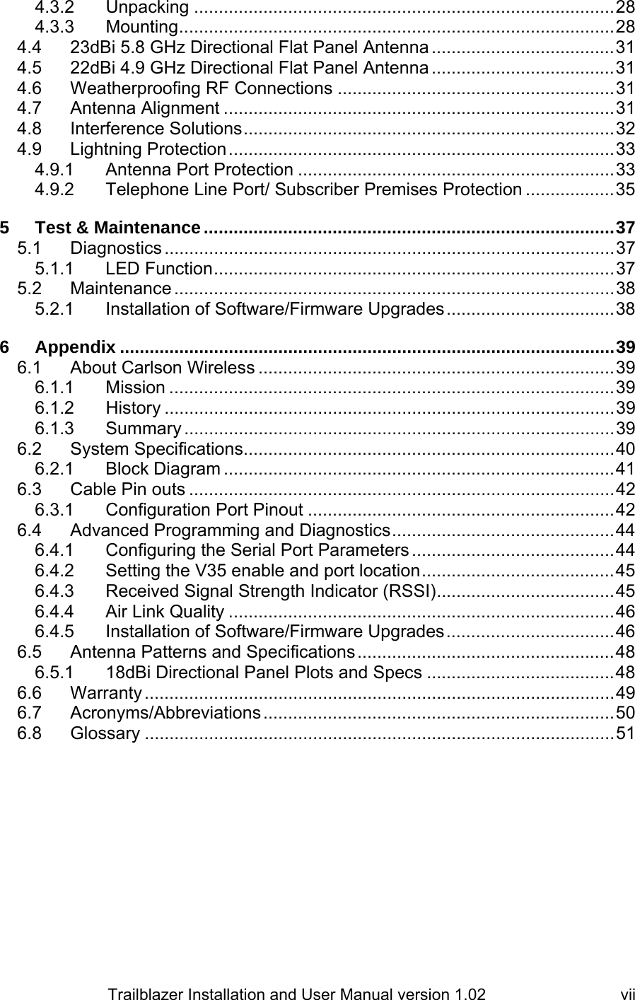                         Trailblazer Installation and User Manual version 1.02                                 vii4.3.2 Unpacking .....................................................................................28 4.3.3 Mounting........................................................................................28 4.4 23dBi 5.8 GHz Directional Flat Panel Antenna .....................................31 4.5 22dBi 4.9 GHz Directional Flat Panel Antenna .....................................31 4.6 Weatherproofing RF Connections ........................................................31 4.7 Antenna Alignment ...............................................................................31 4.8 Interference Solutions...........................................................................32 4.9 Lightning Protection..............................................................................33 4.9.1 Antenna Port Protection ................................................................33 4.9.2 Telephone Line Port/ Subscriber Premises Protection ..................35 5 Test &amp; Maintenance...................................................................................37 5.1 Diagnostics ...........................................................................................37 5.1.1 LED Function.................................................................................37 5.2 Maintenance .........................................................................................38 5.2.1 Installation of Software/Firmware Upgrades..................................38 6 Appendix ....................................................................................................39 6.1 About Carlson Wireless ........................................................................39 6.1.1 Mission ..........................................................................................39 6.1.2 History ...........................................................................................39 6.1.3 Summary .......................................................................................39 6.2 System Specifications...........................................................................40 6.2.1 Block Diagram ...............................................................................41 6.3 Cable Pin outs ......................................................................................42 6.3.1 Configuration Port Pinout ..............................................................42 6.4 Advanced Programming and Diagnostics.............................................44 6.4.1 Configuring the Serial Port Parameters.........................................44 6.4.2 Setting the V35 enable and port location.......................................45 6.4.3 Received Signal Strength Indicator (RSSI)....................................45 6.4.4 Air Link Quality ..............................................................................46 6.4.5 Installation of Software/Firmware Upgrades..................................46 6.5 Antenna Patterns and Specifications....................................................48 6.5.1 18dBi Directional Panel Plots and Specs ......................................48 6.6 Warranty...............................................................................................49 6.7 Acronyms/Abbreviations.......................................................................50 6.8 Glossary ...............................................................................................51  