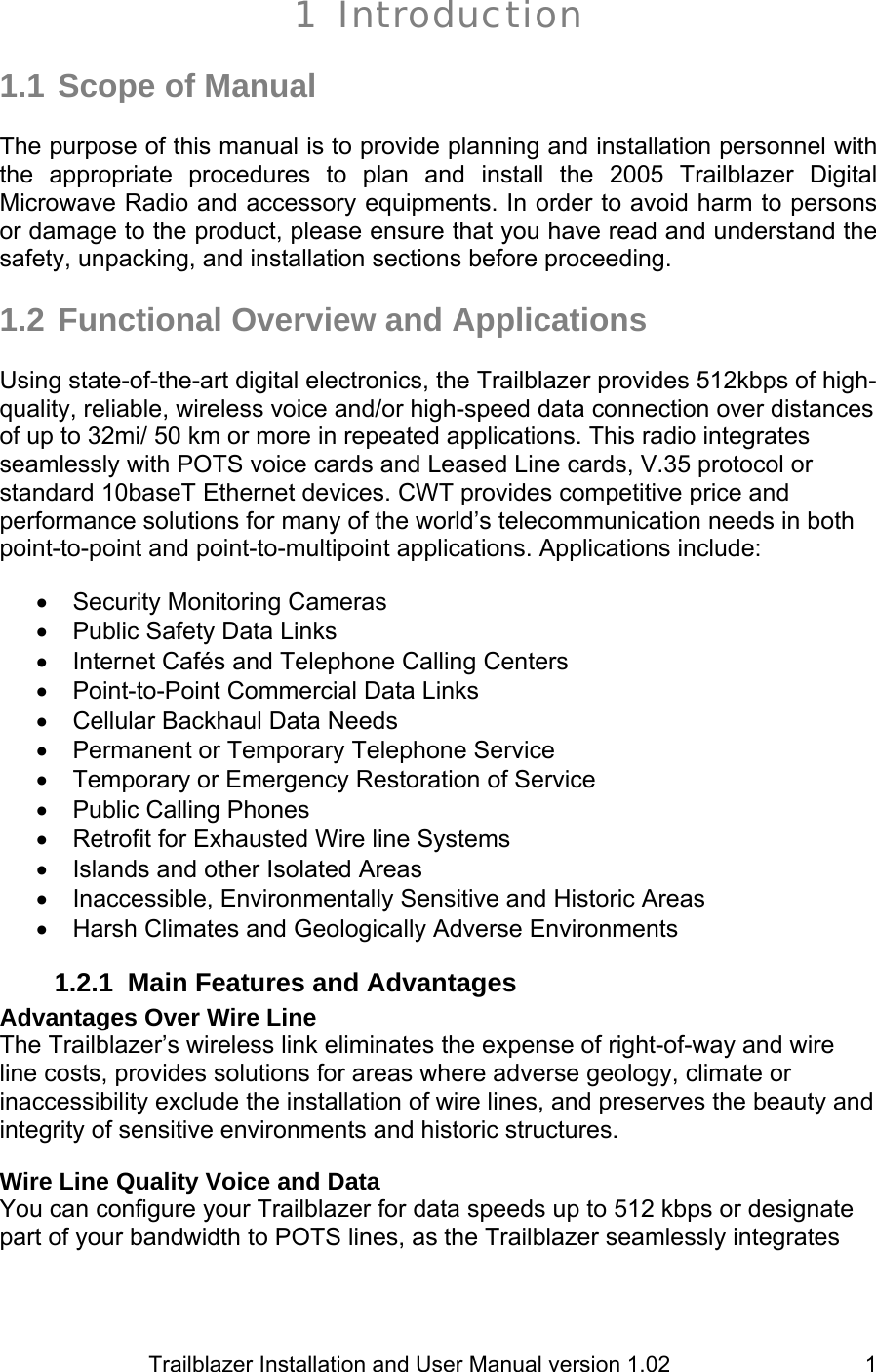                         Trailblazer Installation and User Manual version 1.02                                 11 Introduction   1.1 Scope of Manual  The purpose of this manual is to provide planning and installation personnel with the appropriate procedures to plan and install the 2005 Trailblazer Digital Microwave Radio and accessory equipments. In order to avoid harm to persons or damage to the product, please ensure that you have read and understand the safety, unpacking, and installation sections before proceeding.   1.2 Functional Overview and Applications  Using state-of-the-art digital electronics, the Trailblazer provides 512kbps of high-quality, reliable, wireless voice and/or high-speed data connection over distances of up to 32mi/ 50 km or more in repeated applications. This radio integrates seamlessly with POTS voice cards and Leased Line cards, V.35 protocol or standard 10baseT Ethernet devices. CWT provides competitive price and performance solutions for many of the world’s telecommunication needs in both point-to-point and point-to-multipoint applications. Applications include:  •  Security Monitoring Cameras  •  Public Safety Data Links •  Internet Cafés and Telephone Calling Centers •  Point-to-Point Commercial Data Links  •  Cellular Backhaul Data Needs  •  Permanent or Temporary Telephone Service • Temporary or Emergency Restoration of Service •  Public Calling Phones  • Retrofit for Exhausted Wire line Systems •  Islands and other Isolated Areas • Inaccessible, Environmentally Sensitive and Historic Areas •  Harsh Climates and Geologically Adverse Environments 1.2.1 Main Features and Advantages Advantages Over Wire Line The Trailblazer’s wireless link eliminates the expense of right-of-way and wire line costs, provides solutions for areas where adverse geology, climate or inaccessibility exclude the installation of wire lines, and preserves the beauty and integrity of sensitive environments and historic structures.  Wire Line Quality Voice and Data You can configure your Trailblazer for data speeds up to 512 kbps or designate part of your bandwidth to POTS lines, as the Trailblazer seamlessly integrates 