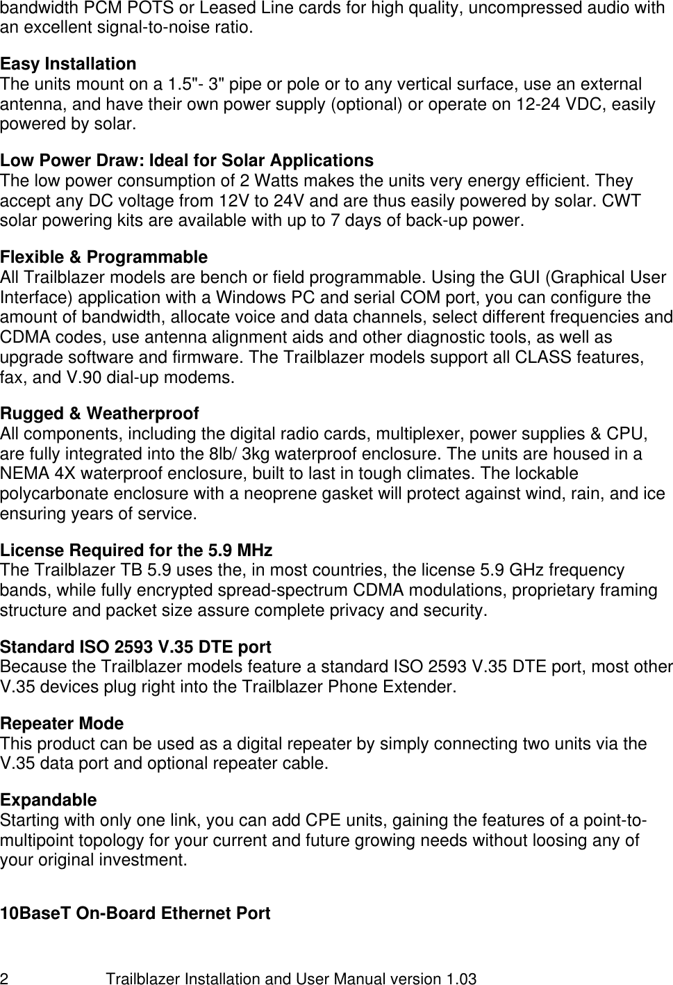                         Trailblazer Installation and User Manual version 1.03                                 2 bandwidth PCM POTS or Leased Line cards for high quality, uncompressed audio with an excellent signal-to-noise ratio.   Easy Installation The units mount on a 1.5&quot;- 3&quot; pipe or pole or to any vertical surface, use an external antenna, and have their own power supply (optional) or operate on 12-24 VDC, easily powered by solar.   Low Power Draw: Ideal for Solar Applications The low power consumption of 2 Watts makes the units very energy efficient. They accept any DC voltage from 12V to 24V and are thus easily powered by solar. CWT solar powering kits are available with up to 7 days of back-up power.  Flexible &amp; Programmable All Trailblazer models are bench or field programmable. Using the GUI (Graphical User Interface) application with a Windows PC and serial COM port, you can configure the amount of bandwidth, allocate voice and data channels, select different frequencies and CDMA codes, use antenna alignment aids and other diagnostic tools, as well as upgrade software and firmware. The Trailblazer models support all CLASS features, fax, and V.90 dial-up modems.  Rugged &amp; Weatherproof All components, including the digital radio cards, multiplexer, power supplies &amp; CPU, are fully integrated into the 8lb/ 3kg waterproof enclosure. The units are housed in a NEMA 4X waterproof enclosure, built to last in tough climates. The lockable polycarbonate enclosure with a neoprene gasket will protect against wind, rain, and ice ensuring years of service.  License Required for the 5.9 MHz The Trailblazer TB 5.9 uses the, in most countries, the license 5.9 GHz frequency bands, while fully encrypted spread-spectrum CDMA modulations, proprietary framing structure and packet size assure complete privacy and security.    Standard ISO 2593 V.35 DTE port Because the Trailblazer models feature a standard ISO 2593 V.35 DTE port, most other V.35 devices plug right into the Trailblazer Phone Extender.  Repeater Mode This product can be used as a digital repeater by simply connecting two units via the V.35 data port and optional repeater cable.   Expandable Starting with only one link, you can add CPE units, gaining the features of a point-to-multipoint topology for your current and future growing needs without loosing any of your original investment.   10BaseT On-Board Ethernet Port  