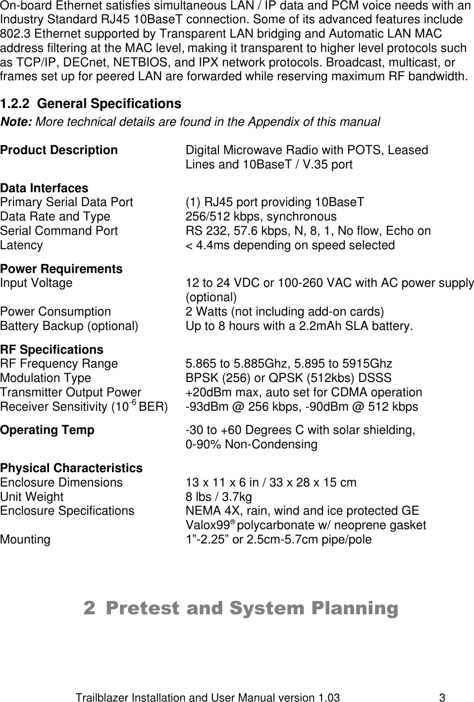                         Trailblazer Installation and User Manual version 1.03                                 3 On-board Ethernet satisfies simultaneous LAN / IP data and PCM voice needs with an Industry Standard RJ45 10BaseT connection. Some of its advanced features include 802.3 Ethernet supported by Transparent LAN bridging and Automatic LAN MAC address filtering at the MAC level, making it transparent to higher level protocols such as TCP/IP, DECnet, NETBIOS, and IPX network protocols. Broadcast, multicast, or frames set up for peered LAN are forwarded while reserving maximum RF bandwidth. 1.2.2  General Specifications Note: More technical details are found in the Appendix of this manual  Product Description    Digital Microwave Radio with POTS, Leased            Lines and 10BaseT / V.35 port  Data Interfaces Primary Serial Data Port    (1) RJ45 port providing 10BaseT  Data Rate and Type     256/512 kbps, synchronous Serial Command Port    RS 232, 57.6 kbps, N, 8, 1, No flow, Echo on Latency        &lt; 4.4ms depending on speed selected  Power Requirements Input Voltage  12 to 24 VDC or 100-260 VAC with AC power supply (optional) Power Consumption  2 Watts (not including add-on cards) Battery Backup (optional)    Up to 8 hours with a 2.2mAh SLA battery.  RF Specifications RF Frequency Range    5.865 to 5.885Ghz, 5.895 to 5915Ghz Modulation Type      BPSK (256) or QPSK (512kbs) DSSS   Transmitter Output Power    +20dBm max, auto set for CDMA operation Receiver Sensitivity (10-6 BER)  -93dBm @ 256 kbps, -90dBm @ 512 kbps  Operating Temp      -30 to +60 Degrees C with solar shielding,  0-90% Non-Condensing  Physical Characteristics Enclosure Dimensions    13 x 11 x 6 in / 33 x 28 x 15 cm Unit Weight        8 lbs / 3.7kg Enclosure Specifications    NEMA 4X, rain, wind and ice protected GE  Valox99® polycarbonate w/ neoprene gasket Mounting        1”-2.25” or 2.5cm-5.7cm pipe/pole     2 Pretest and System Planning   