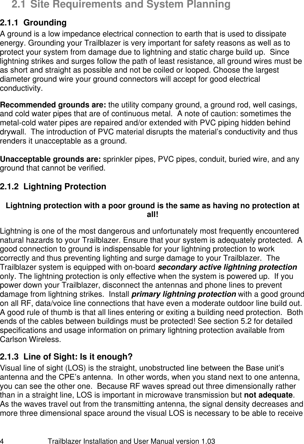                         Trailblazer Installation and User Manual version 1.03                                 4 2.1 Site Requirements and System Planning 2.1.1  Grounding A ground is a low impedance electrical connection to earth that is used to dissipate energy. Grounding your Trailblazer is very important for safety reasons as well as to protect your system from damage due to lightning and static charge build up.  Since lightning strikes and surges follow the path of least resistance, all ground wires must be as short and straight as possible and not be coiled or looped. Choose the largest diameter ground wire your ground connectors will accept for good electrical conductivity.    Recommended grounds are: the utility company ground, a ground rod, well casings, and cold water pipes that are of continuous metal.  A note of caution: sometimes the metal-cold water pipes are repaired and/or extended with PVC piping hidden behind drywall.  The introduction of PVC material disrupts the material’s conductivity and thus renders it unacceptable as a ground.  Unacceptable grounds are: sprinkler pipes, PVC pipes, conduit, buried wire, and any ground that cannot be verified. 2.1.2  Lightning Protection  Lightning protection with a poor ground is the same as having no protection at all!  Lightning is one of the most dangerous and unfortunately most frequently encountered natural hazards to your Trailblazer. Ensure that your system is adequately protected.  A good connection to ground is indispensable for your lightning protection to work correctly and thus preventing lighting and surge damage to your Trailblazer.  The Trailblazer system is equipped with on-board secondary active lightning protection only. The lightning protection is only effective when the system is powered up.  If you power down your Trailblazer, disconnect the antennas and phone lines to prevent damage from lightning strikes.  Install primary lightning protection with a good ground on all RF, data/voice line connections that have even a moderate outdoor line build out.  A good rule of thumb is that all lines entering or exiting a building need protection.  Both ends of the cables between buildings must be protected! See section 5.2 for detailed specifications and usage information on primary lightning protection available from Carlson Wireless.  2.1.3  Line of Sight: Is it enough?  Visual line of sight (LOS) is the straight, unobstructed line between the Base unit’s antenna and the CPE’s antenna.  In other words, when you stand next to one antenna, you can see the other one.  Because RF waves spread out three dimensionally rather than in a straight line, LOS is important in microwave transmission but not adequate.   As the waves travel out from the transmitting antenna, the signal density decreases and more three dimensional space around the visual LOS is necessary to be able to receive 