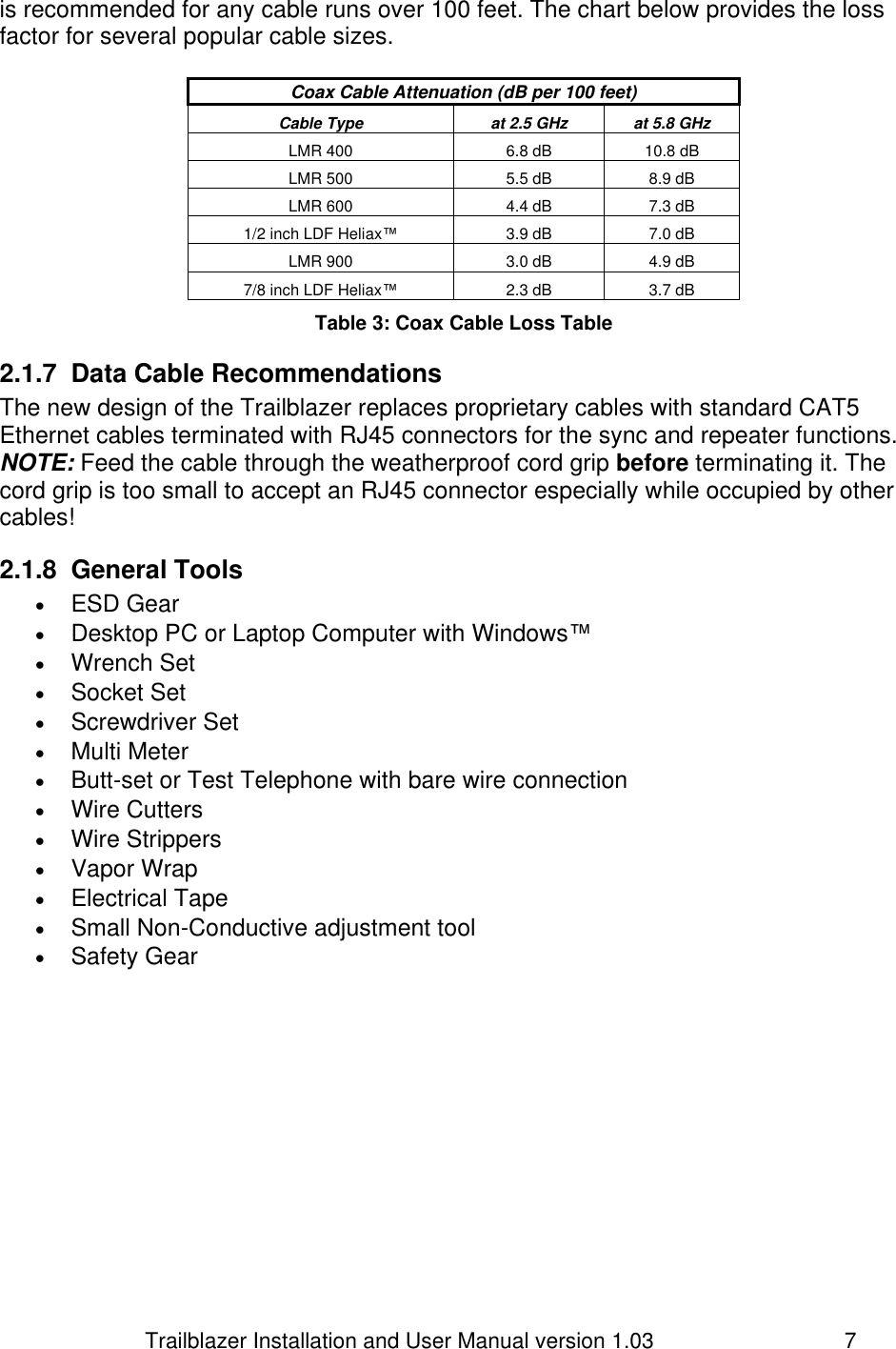                         Trailblazer Installation and User Manual version 1.03                                 7 is recommended for any cable runs over 100 feet. The chart below provides the loss factor for several popular cable sizes.  Coax Cable Attenuation (dB per 100 feet) Cable Type at 2.5 GHz at 5.8 GHz LMR 400 6.8 dB 10.8 dB LMR 500 5.5 dB 8.9 dB LMR 600 4.4 dB 7.3 dB 1/2 inch LDF Heliax™ 3.9 dB 7.0 dB LMR 900 3.0 dB 4.9 dB 7/8 inch LDF Heliax™ 2.3 dB 3.7 dB Table 3: Coax Cable Loss Table 2.1.7  Data Cable Recommendations The new design of the Trailblazer replaces proprietary cables with standard CAT5 Ethernet cables terminated with RJ45 connectors for the sync and repeater functions.  NOTE: Feed the cable through the weatherproof cord grip before terminating it. The cord grip is too small to accept an RJ45 connector especially while occupied by other cables!  2.1.8  General Tools  ESD Gear  Desktop PC or Laptop Computer with Windows™  Wrench Set  Socket Set  Screwdriver Set  Multi Meter  Butt-set or Test Telephone with bare wire connection   Wire Cutters  Wire Strippers  Vapor Wrap  Electrical Tape  Small Non-Conductive adjustment tool  Safety Gear  