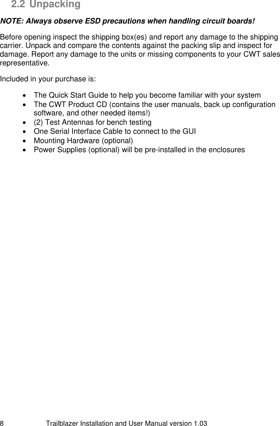                         Trailblazer Installation and User Manual version 1.03                                 8 2.2 Unpacking  NOTE: Always observe ESD precautions when handling circuit boards!  Before opening inspect the shipping box(es) and report any damage to the shipping carrier. Unpack and compare the contents against the packing slip and inspect for damage. Report any damage to the units or missing components to your CWT sales representative.  Included in your purchase is:    The Quick Start Guide to help you become familiar with your system   The CWT Product CD (contains the user manuals, back up configuration software, and other needed items!)   (2) Test Antennas for bench testing   One Serial Interface Cable to connect to the GUI   Mounting Hardware (optional)   Power Supplies (optional) will be pre-installed in the enclosures  