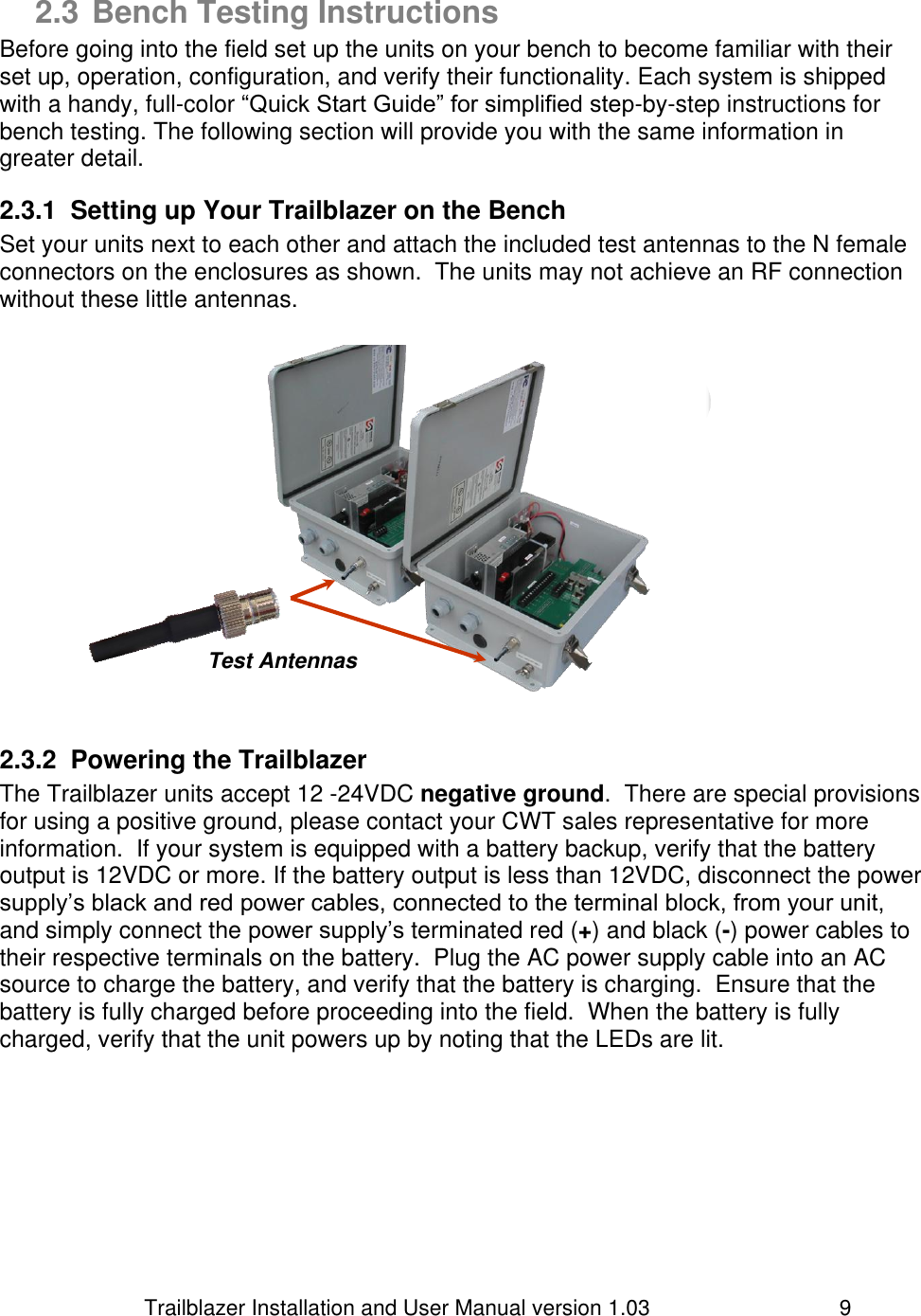                         Trailblazer Installation and User Manual version 1.03                                 9 2.3 Bench Testing Instructions Before going into the field set up the units on your bench to become familiar with their set up, operation, configuration, and verify their functionality. Each system is shipped with a handy, full-color “Quick Start Guide” for simplified step-by-step instructions for bench testing. The following section will provide you with the same information in greater detail.  2.3.1  Setting up Your Trailblazer on the Bench Set your units next to each other and attach the included test antennas to the N female connectors on the enclosures as shown.  The units may not achieve an RF connection without these little antennas.                2.3.2  Powering the Trailblazer The Trailblazer units accept 12 -24VDC negative ground.  There are special provisions for using a positive ground, please contact your CWT sales representative for more information.  If your system is equipped with a battery backup, verify that the battery output is 12VDC or more. If the battery output is less than 12VDC, disconnect the power supply’s black and red power cables, connected to the terminal block, from your unit, and simply connect the power supply’s terminated red (+) and black (-) power cables to their respective terminals on the battery.  Plug the AC power supply cable into an AC source to charge the battery, and verify that the battery is charging.  Ensure that the battery is fully charged before proceeding into the field.  When the battery is fully charged, verify that the unit powers up by noting that the LEDs are lit. Test Antennas 