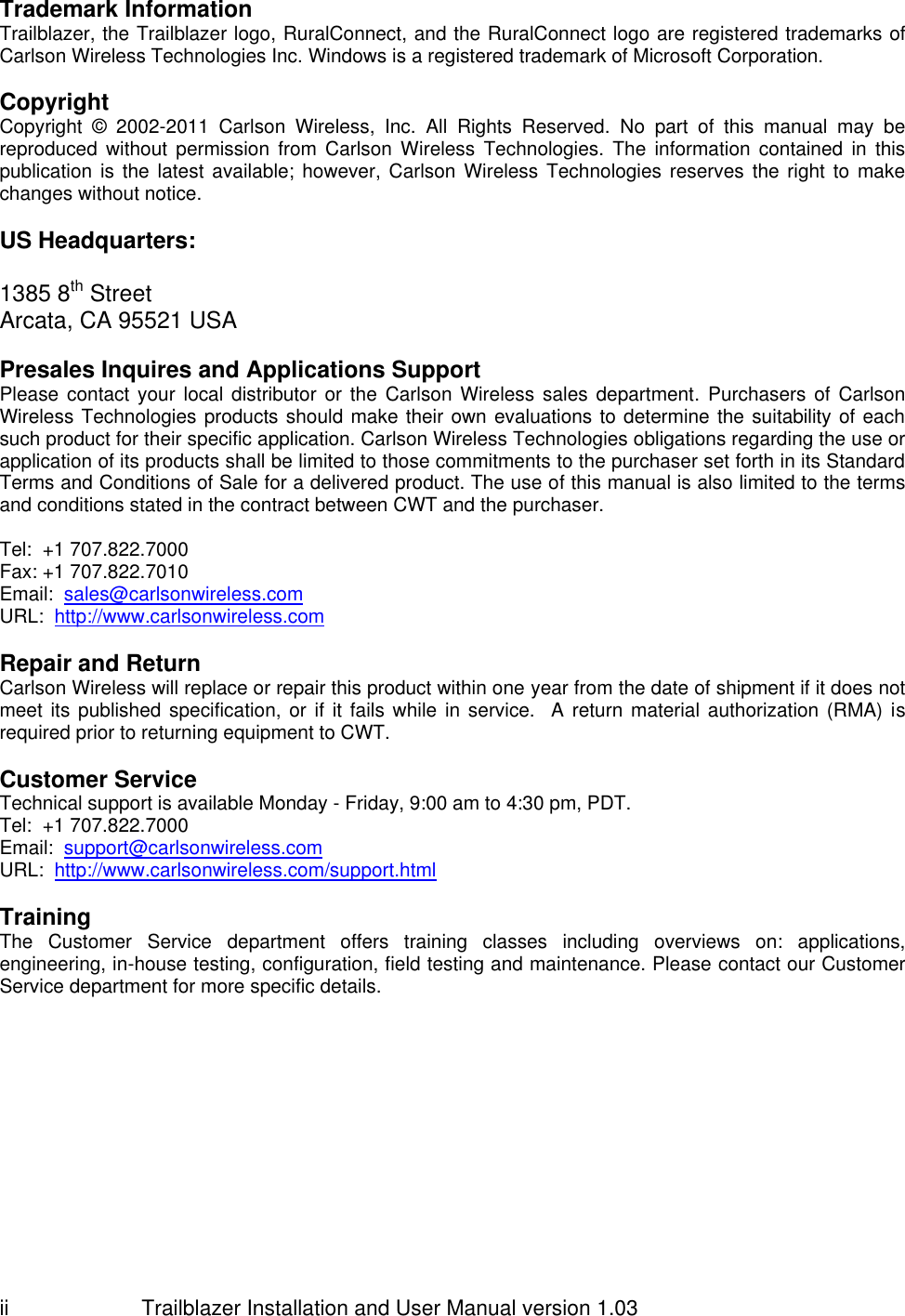                         Trailblazer Installation and User Manual version 1.03                                 ii Trademark Information Trailblazer, the Trailblazer logo, RuralConnect, and the RuralConnect logo are registered trademarks of Carlson Wireless Technologies Inc. Windows is a registered trademark of Microsoft Corporation.  Copyright Copyright  ©  2002-2011  Carlson  Wireless,  Inc.  All  Rights  Reserved.  No  part  of  this  manual  may  be reproduced without  permission  from  Carlson  Wireless  Technologies.  The  information  contained  in  this publication is the latest available;  however, Carlson Wireless  Technologies reserves  the right to  make changes without notice.   US Headquarters:  1385 8th Street Arcata, CA 95521 USA  Presales Inquires and Applications Support Please contact  your  local distributor  or the Carlson  Wireless sales department.  Purchasers of Carlson Wireless Technologies products should make their own evaluations to determine the suitability of each such product for their specific application. Carlson Wireless Technologies obligations regarding the use or application of its products shall be limited to those commitments to the purchaser set forth in its Standard Terms and Conditions of Sale for a delivered product. The use of this manual is also limited to the terms and conditions stated in the contract between CWT and the purchaser.  Tel:  +1 707.822.7000 Fax: +1 707.822.7010 Email:  sales@carlsonwireless.com URL:  http://www.carlsonwireless.com  Repair and Return  Carlson Wireless will replace or repair this product within one year from the date of shipment if it does not meet its  published specification, or if it fails  while in service.   A return material authorization (RMA) is required prior to returning equipment to CWT.  Customer Service Technical support is available Monday - Friday, 9:00 am to 4:30 pm, PDT. Tel:  +1 707.822.7000 Email:  support@carlsonwireless.com URL:  http://www.carlsonwireless.com/support.html  Training  The  Customer  Service  department  offers  training  classes  including  overviews  on:  applications, engineering, in-house testing, configuration, field testing and maintenance. Please contact our Customer Service department for more specific details.  