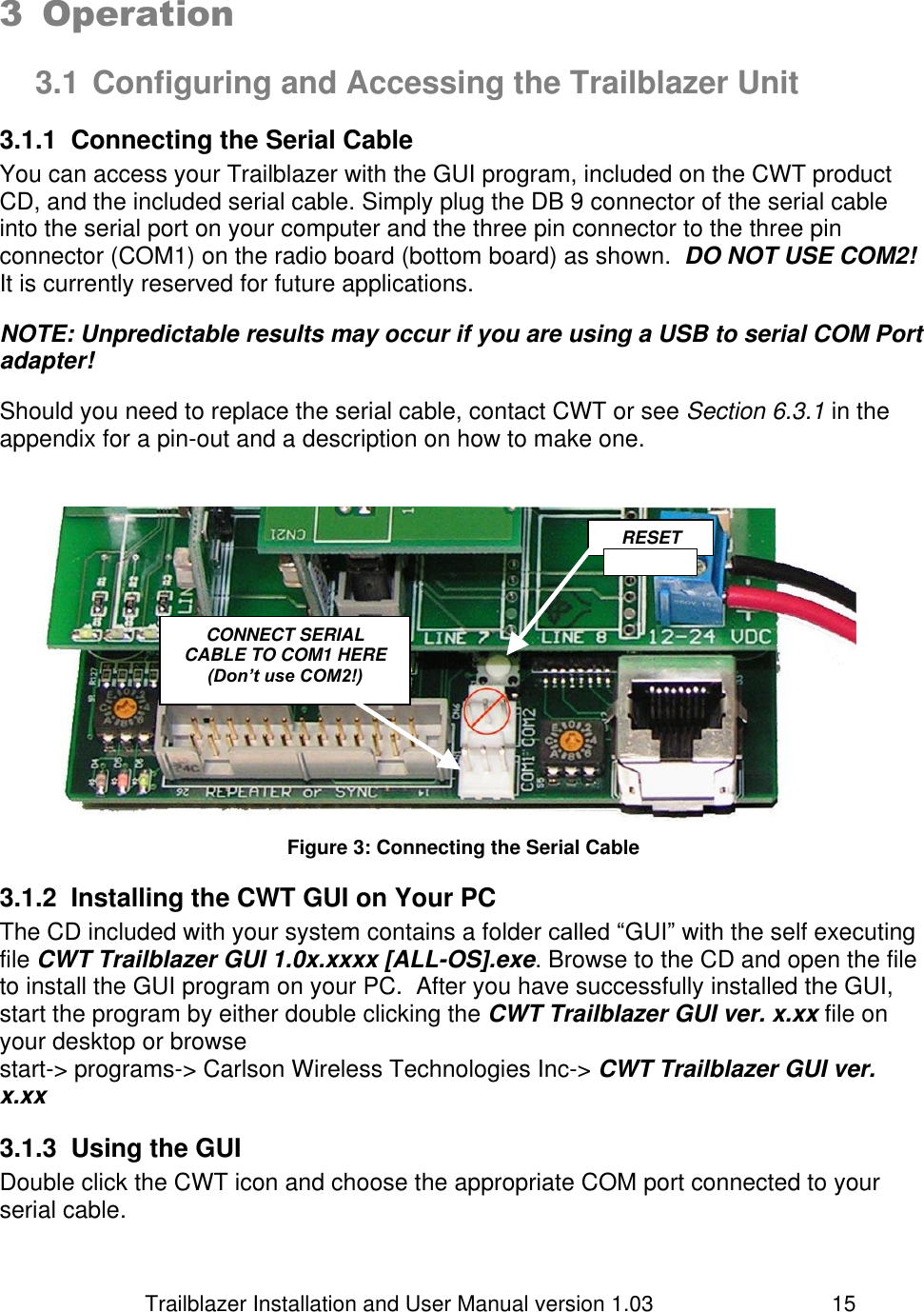                         Trailblazer Installation and User Manual version 1.03                                 15  3 Operation  3.1 Configuring and Accessing the Trailblazer Unit 3.1.1  Connecting the Serial Cable You can access your Trailblazer with the GUI program, included on the CWT product CD, and the included serial cable. Simply plug the DB 9 connector of the serial cable into the serial port on your computer and the three pin connector to the three pin connector (COM1) on the radio board (bottom board) as shown.  DO NOT USE COM2! It is currently reserved for future applications.  NOTE: Unpredictable results may occur if you are using a USB to serial COM Port adapter!  Should you need to replace the serial cable, contact CWT or see Section 6.3.1 in the appendix for a pin-out and a description on how to make one.     Figure 3: Connecting the Serial Cable 3.1.2  Installing the CWT GUI on Your PC The CD included with your system contains a folder called “GUI” with the self executing file CWT Trailblazer GUI 1.0x.xxxx [ALL-OS].exe. Browse to the CD and open the file to install the GUI program on your PC.  After you have successfully installed the GUI, start the program by either double clicking the CWT Trailblazer GUI ver. x.xx file on your desktop or browse start-&gt; programs-&gt; Carlson Wireless Technologies Inc-&gt; CWT Trailblazer GUI ver. x.xx  3.1.3  Using the GUI Double click the CWT icon and choose the appropriate COM port connected to your serial cable.  RESET    CONNECT SERIAL CABLE TO COM1 HERE (Don’t use COM2!) 