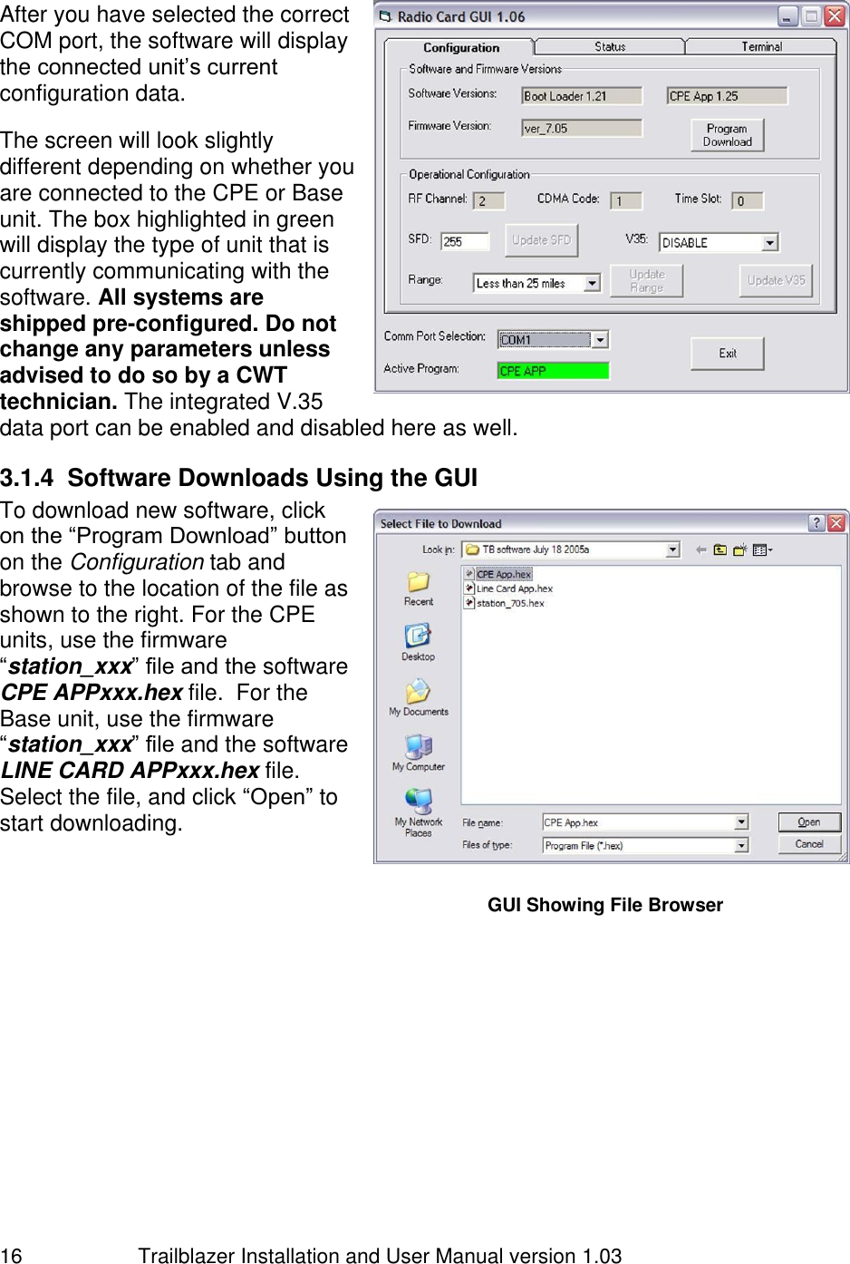                         Trailblazer Installation and User Manual version 1.03                                 16  After you have selected the correct COM port, the software will display the connected unit’s current configuration data.  The screen will look slightly different depending on whether you are connected to the CPE or Base unit. The box highlighted in green will display the type of unit that is currently communicating with the software. All systems are shipped pre-configured. Do not change any parameters unless advised to do so by a CWT technician. The integrated V.35 data port can be enabled and disabled here as well. 3.1.4  Software Downloads Using the GUI To download new software, click on the “Program Download” button on the Configuration tab and browse to the location of the file as shown to the right. For the CPE units, use the firmware “station_xxx” file and the software CPE APPxxx.hex file.  For the Base unit, use the firmware “station_xxx” file and the software LINE CARD APPxxx.hex file.  Select the file, and click “Open” to start downloading.      GUI Showing File Browser GUI showing starting screen 