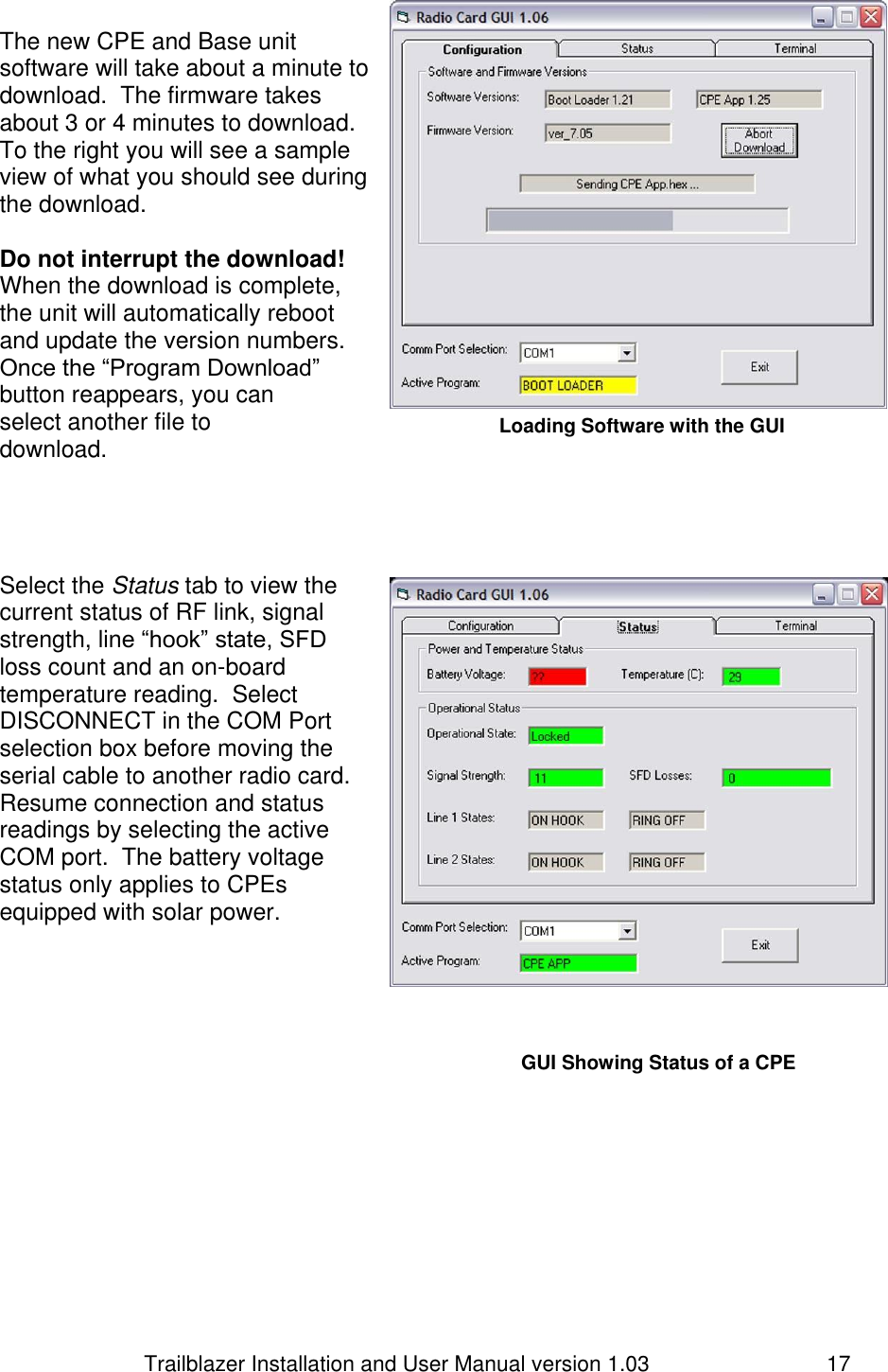                         Trailblazer Installation and User Manual version 1.03                                 17 The new CPE and Base unit software will take about a minute to download.  The firmware takes about 3 or 4 minutes to download.  To the right you will see a sample view of what you should see during the download.   Do not interrupt the download! When the download is complete, the unit will automatically reboot and update the version numbers. Once the “Program Download” button reappears, you can select another file to download.      Select the Status tab to view the current status of RF link, signal strength, line “hook” state, SFD loss count and an on-board temperature reading.  Select DISCONNECT in the COM Port selection box before moving the serial cable to another radio card. Resume connection and status readings by selecting the active COM port.  The battery voltage status only applies to CPEs equipped with solar power.      Loading Software with the GUI   GUI Showing Status of a CPE  