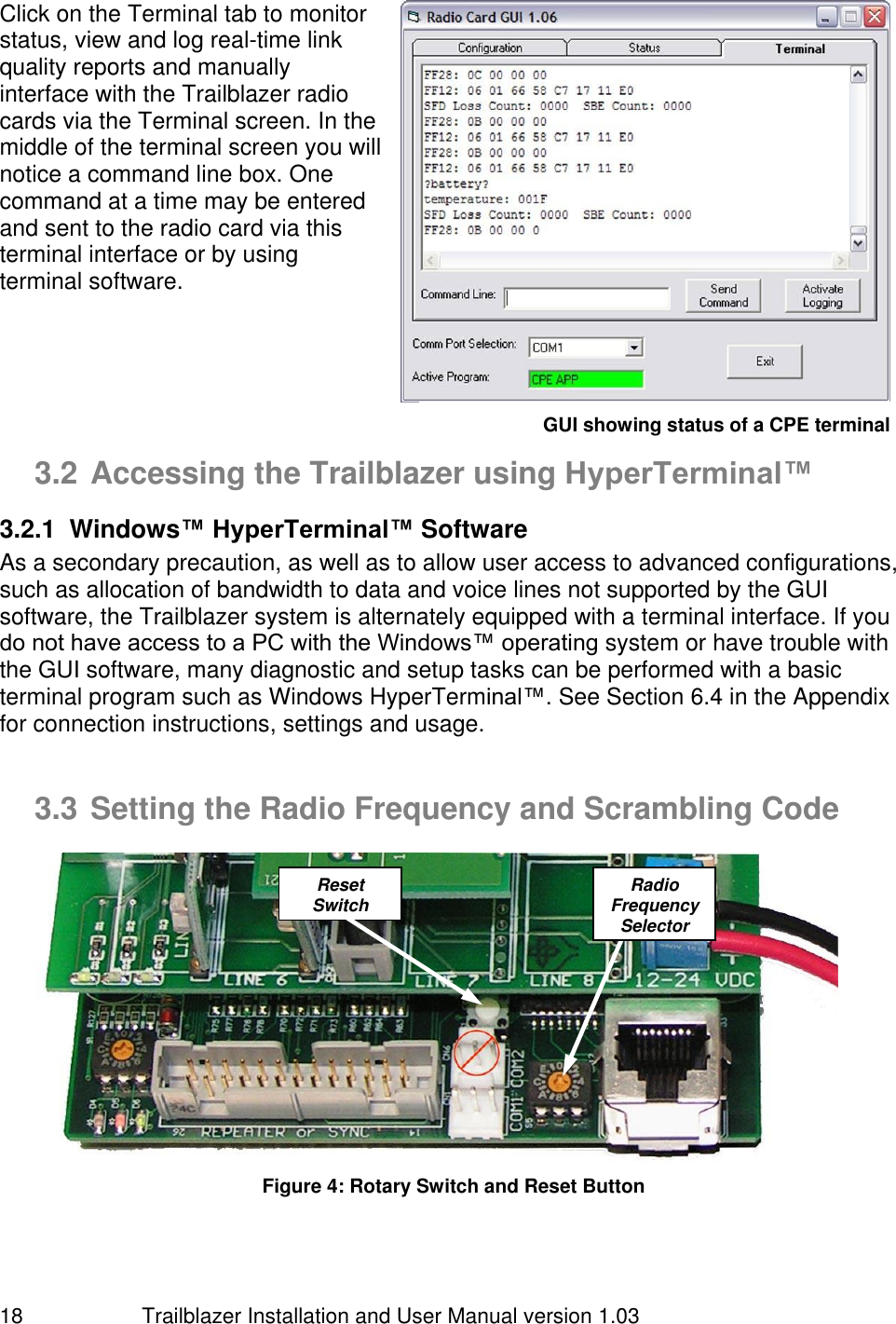                         Trailblazer Installation and User Manual version 1.03                                 18 Click on the Terminal tab to monitor status, view and log real-time link quality reports and manually interface with the Trailblazer radio cards via the Terminal screen. In the middle of the terminal screen you will notice a command line box. One command at a time may be entered and sent to the radio card via this terminal interface or by using terminal software.        3.2 Accessing the Trailblazer using HyperTerminal™ 3.2.1  Windows™ HyperTerminal™ Software As a secondary precaution, as well as to allow user access to advanced configurations, such as allocation of bandwidth to data and voice lines not supported by the GUI software, the Trailblazer system is alternately equipped with a terminal interface. If you do not have access to a PC with the Windows™ operating system or have trouble with the GUI software, many diagnostic and setup tasks can be performed with a basic terminal program such as Windows HyperTerminal™. See Section 6.4 in the Appendix for connection instructions, settings and usage.          3.3 Setting the Radio Frequency and Scrambling Code   Figure 4: Rotary Switch and Reset Button Radio Frequency Selector  Reset Switch  GUI showing status of a CPE terminal 