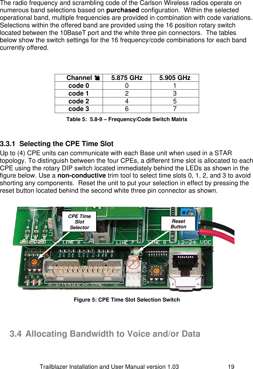                         Trailblazer Installation and User Manual version 1.03                                 19 The radio frequency and scrambling code of the Carlson Wireless radios operate on numerous band selections based on purchased configuration.  Within the selected operational band, multiple frequencies are provided in combination with code variations.  Selections within the offered band are provided using the 16 position rotary switch located between the 10BaseT port and the white three pin connectors.  The tables below show the switch settings for the 16 frequency/code combinations for each band currently offered.    Channel  5.875 GHz 5.905 GHz code 0 0 1 code 1 2 3 code 2 4 5 code 3 6 7 Table 5:  5.8-9 – Frequency/Code Switch Matrix  3.3.1  Selecting the CPE Time Slot  Up to (4) CPE units can communicate with each Base unit when used in a STAR topology. To distinguish between the four CPEs, a different time slot is allocated to each CPE using the rotary DIP switch located immediately behind the LEDs as shown in the figure below. Use a non-conductive trim tool to select time slots 0, 1, 2, and 3 to avoid shorting any components.  Reset the unit to put your selection in effect by pressing the reset button located behind the second white three pin connector as shown.    Figure 5: CPE Time Slot Selection Switch    3.4 Allocating Bandwidth to Voice and/or Data  CPE Time Slot Selector  Reset Button  