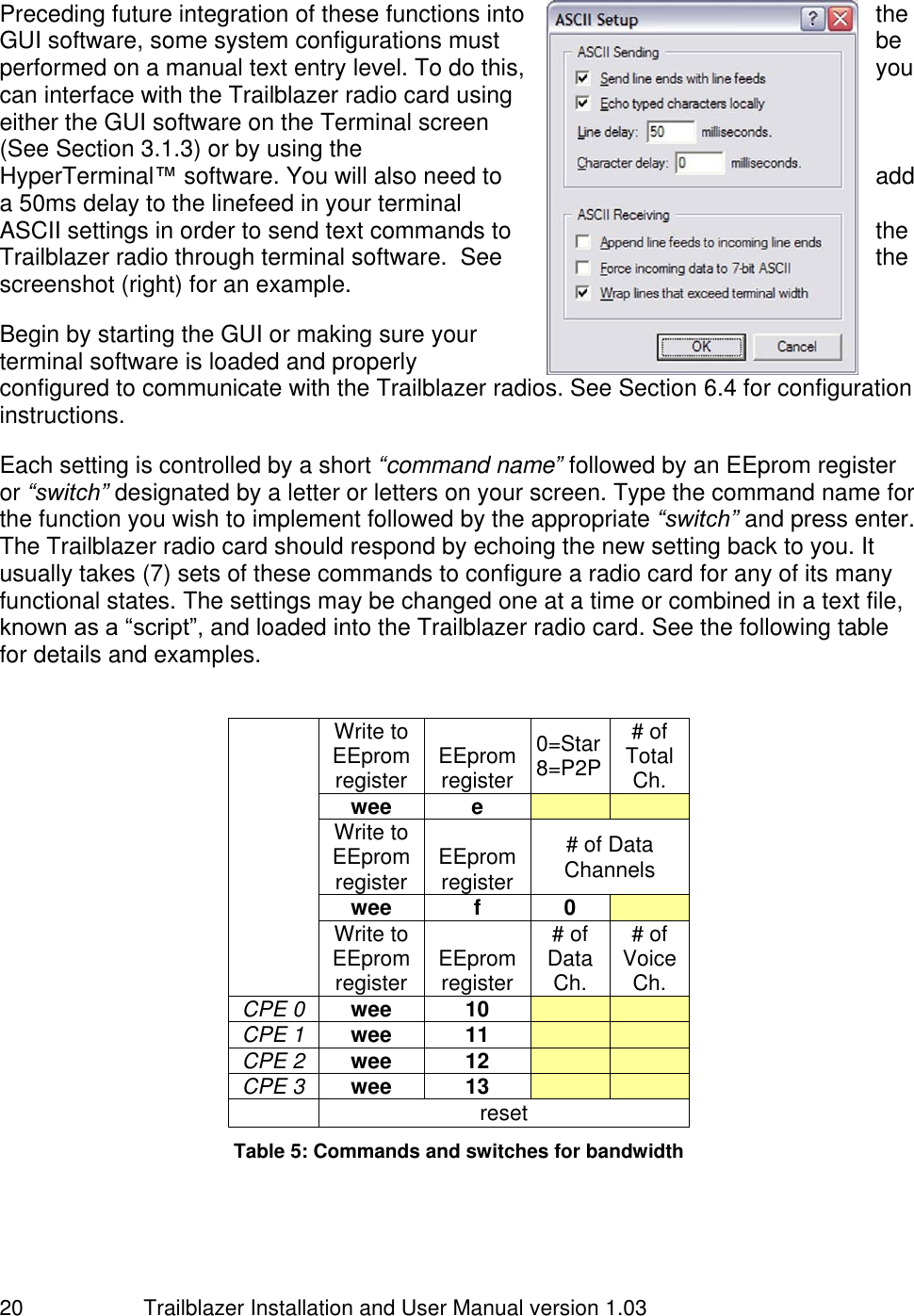                         Trailblazer Installation and User Manual version 1.03                                 20  Preceding future integration of these functions into  the GUI software, some system configurations must  be performed on a manual text entry level. To do this,  you can interface with the Trailblazer radio card using either the GUI software on the Terminal screen (See Section 3.1.3) or by using the HyperTerminal™ software. You will also need to  add a 50ms delay to the linefeed in your terminal ASCII settings in order to send text commands to  the Trailblazer radio through terminal software.  See  the screenshot (right) for an example.  Begin by starting the GUI or making sure your terminal software is loaded and properly configured to communicate with the Trailblazer radios. See Section 6.4 for configuration instructions.   Each setting is controlled by a short “command name” followed by an EEprom register or “switch” designated by a letter or letters on your screen. Type the command name for the function you wish to implement followed by the appropriate “switch” and press enter. The Trailblazer radio card should respond by echoing the new setting back to you. It usually takes (7) sets of these commands to configure a radio card for any of its many functional states. The settings may be changed one at a time or combined in a text file, known as a “script”, and loaded into the Trailblazer radio card. See the following table for details and examples.    Write to EEprom register EEprom register 0=Star 8=P2P # of Total Ch. wee e   Write to EEprom register EEprom register # of Data Channels wee f 0  Write to EEprom register EEprom register # of Data Ch. # of Voice Ch. CPE 0 wee 10   CPE 1 wee 11   CPE 2 wee 12   CPE 3 wee 13    reset Table 5: Commands and switches for bandwidth   