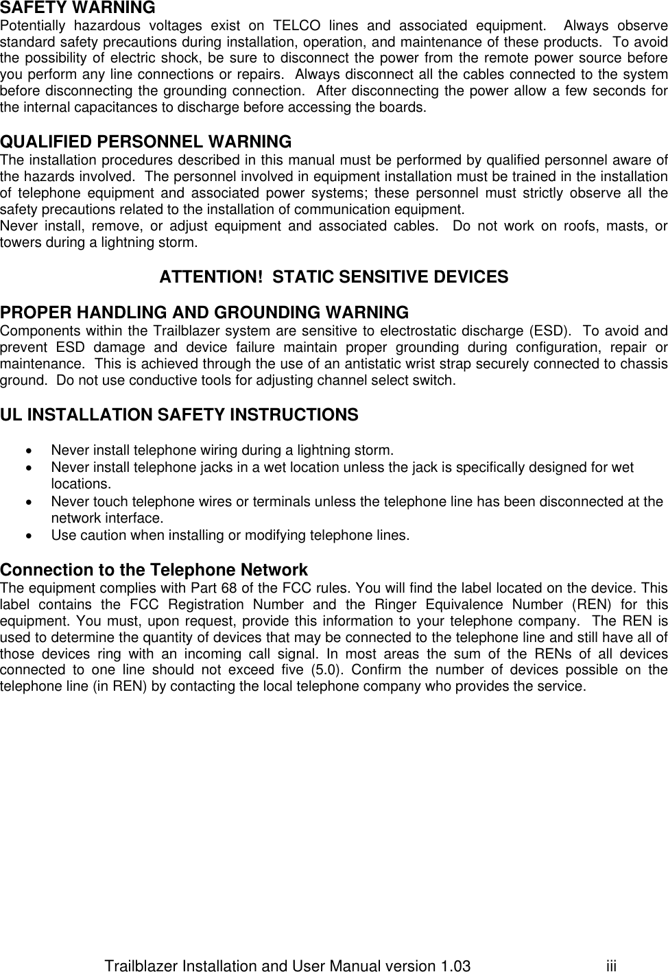                         Trailblazer Installation and User Manual version 1.03                                 iii SAFETY WARNING Potentially  hazardous  voltages  exist  on  TELCO  lines  and  associated  equipment.    Always  observe standard safety precautions during installation, operation, and maintenance of these products.  To avoid the possibility of electric shock, be sure to disconnect the power from the remote power source before you perform any line connections or repairs.  Always disconnect all the cables connected to the system before disconnecting the grounding connection.  After disconnecting the power allow a few seconds for the internal capacitances to discharge before accessing the boards.  QUALIFIED PERSONNEL WARNING The installation procedures described in this manual must be performed by qualified personnel aware of the hazards involved.  The personnel involved in equipment installation must be trained in the installation of  telephone  equipment  and  associated  power  systems;  these  personnel  must  strictly  observe  all  the safety precautions related to the installation of communication equipment. Never  install,  remove,  or  adjust  equipment  and  associated  cables.    Do  not  work  on  roofs,  masts,  or towers during a lightning storm.  ATTENTION!  STATIC SENSITIVE DEVICES  PROPER HANDLING AND GROUNDING WARNING Components within the Trailblazer system are sensitive to electrostatic discharge (ESD).  To avoid and prevent  ESD  damage  and  device  failure  maintain  proper  grounding  during  configuration,  repair  or maintenance.  This is achieved through the use of an antistatic wrist strap securely connected to chassis ground.  Do not use conductive tools for adjusting channel select switch.  UL INSTALLATION SAFETY INSTRUCTIONS    Never install telephone wiring during a lightning storm.   Never install telephone jacks in a wet location unless the jack is specifically designed for wet locations.   Never touch telephone wires or terminals unless the telephone line has been disconnected at the network interface.   Use caution when installing or modifying telephone lines.  Connection to the Telephone Network The equipment complies with Part 68 of the FCC rules. You will find the label located on the device. This label  contains  the  FCC  Registration  Number  and  the  Ringer  Equivalence  Number  (REN)  for  this equipment. You must, upon request, provide this information to your telephone company.  The REN is used to determine the quantity of devices that may be connected to the telephone line and still have all of those  devices  ring  with  an  incoming  call  signal.  In  most  areas  the  sum  of  the  RENs  of  all  devices connected  to  one  line  should  not  exceed  five  (5.0).  Confirm  the  number  of  devices  possible  on  the telephone line (in REN) by contacting the local telephone company who provides the service. 