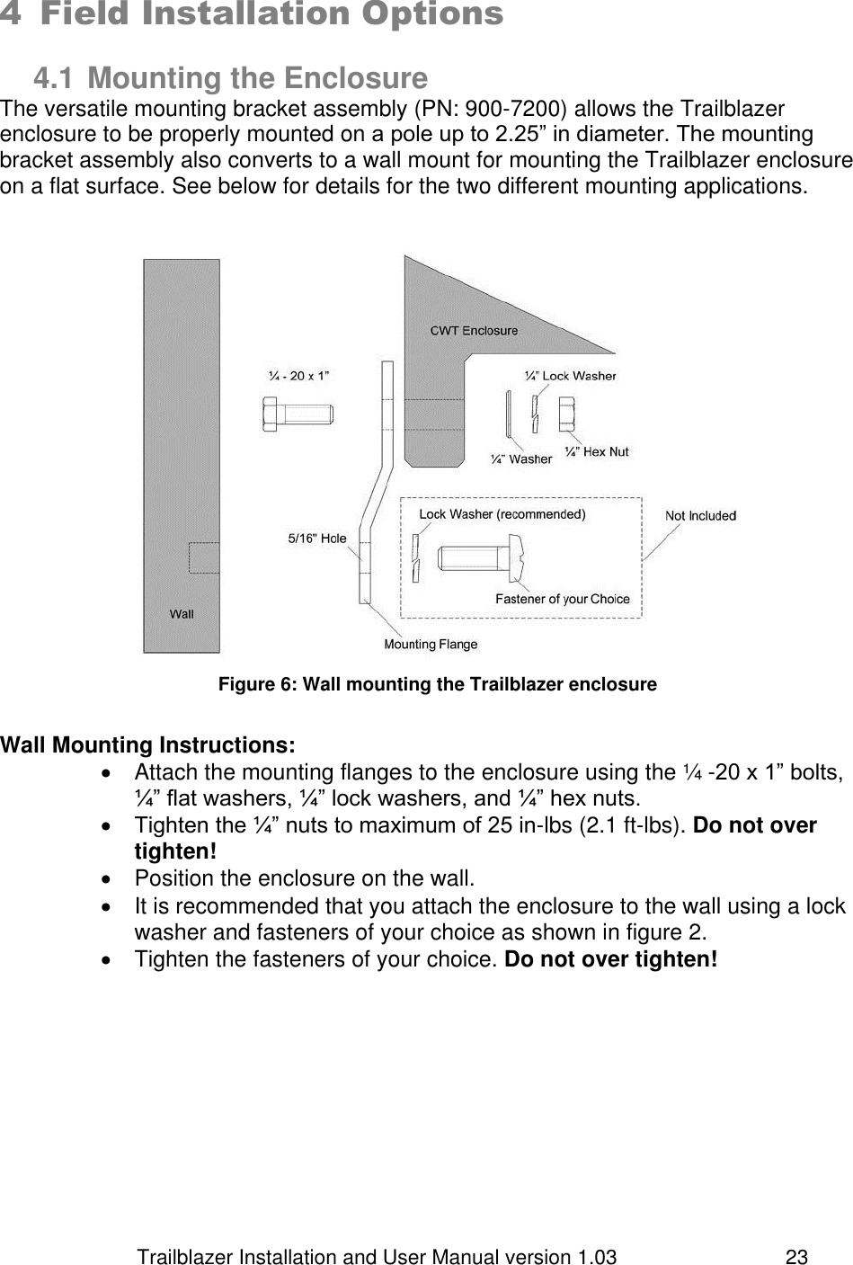                         Trailblazer Installation and User Manual version 1.03                                 23 4 Field Installation Options  4.1 Mounting the Enclosure The versatile mounting bracket assembly (PN: 900-7200) allows the Trailblazer enclosure to be properly mounted on a pole up to 2.25” in diameter. The mounting bracket assembly also converts to a wall mount for mounting the Trailblazer enclosure on a flat surface. See below for details for the two different mounting applications.     Figure 6: Wall mounting the Trailblazer enclosure  Wall Mounting Instructions:     Attach the mounting flanges to the enclosure using the ¼ -20 x 1” bolts, ¼” flat washers, ¼” lock washers, and ¼” hex nuts.   Tighten the ¼” nuts to maximum of 25 in-lbs (2.1 ft-lbs). Do not over tighten!   Position the enclosure on the wall.   It is recommended that you attach the enclosure to the wall using a lock washer and fasteners of your choice as shown in figure 2.   Tighten the fasteners of your choice. Do not over tighten!    