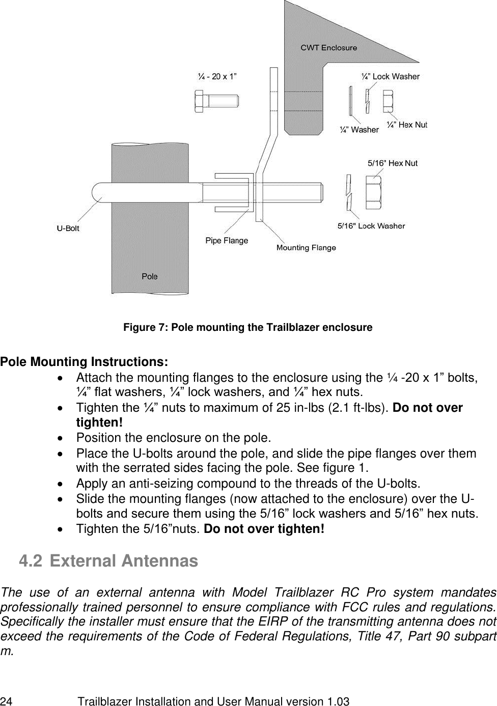                         Trailblazer Installation and User Manual version 1.03                                 24  Figure 7: Pole mounting the Trailblazer enclosure  Pole Mounting Instructions:     Attach the mounting flanges to the enclosure using the ¼ -20 x 1” bolts, ¼” flat washers, ¼” lock washers, and ¼” hex nuts.   Tighten the ¼” nuts to maximum of 25 in-lbs (2.1 ft-lbs). Do not over tighten!   Position the enclosure on the pole.   Place the U-bolts around the pole, and slide the pipe flanges over them with the serrated sides facing the pole. See figure 1.   Apply an anti-seizing compound to the threads of the U-bolts.   Slide the mounting flanges (now attached to the enclosure) over the U-bolts and secure them using the 5/16” lock washers and 5/16” hex nuts.  Tighten the 5/16”nuts. Do not over tighten!  4.2 External Antennas  The  use  of  an  external  antenna  with  Model  Trailblazer  RC  Pro  system  mandates professionally trained personnel to ensure compliance with FCC rules and regulations. Specifically the installer must ensure that the EIRP of the transmitting antenna does not exceed the requirements of the Code of Federal Regulations, Title 47, Part 90 subpart m.   