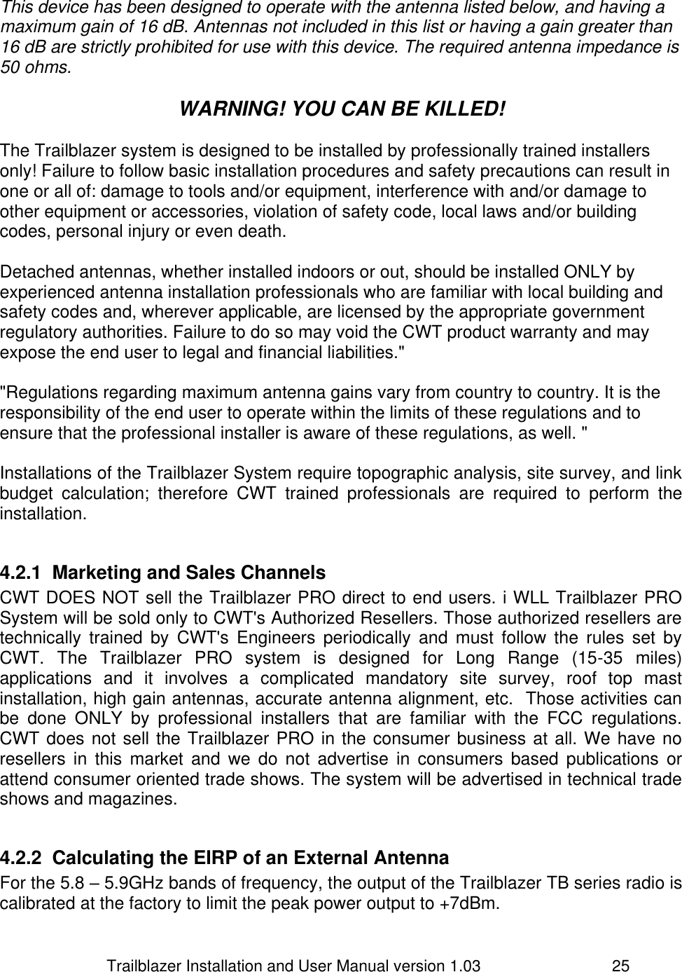                         Trailblazer Installation and User Manual version 1.03                                 25  This device has been designed to operate with the antenna listed below, and having a maximum gain of 16 dB. Antennas not included in this list or having a gain greater than 16 dB are strictly prohibited for use with this device. The required antenna impedance is 50 ohms.   WARNING! YOU CAN BE KILLED!  The Trailblazer system is designed to be installed by professionally trained installers only! Failure to follow basic installation procedures and safety precautions can result in one or all of: damage to tools and/or equipment, interference with and/or damage to other equipment or accessories, violation of safety code, local laws and/or building codes, personal injury or even death.   Detached antennas, whether installed indoors or out, should be installed ONLY by experienced antenna installation professionals who are familiar with local building and safety codes and, wherever applicable, are licensed by the appropriate government regulatory authorities. Failure to do so may void the CWT product warranty and may expose the end user to legal and financial liabilities.&quot;   &quot;Regulations regarding maximum antenna gains vary from country to country. It is the responsibility of the end user to operate within the limits of these regulations and to ensure that the professional installer is aware of these regulations, as well. &quot;  Installations of the Trailblazer System require topographic analysis, site survey, and link budget  calculation;  therefore  CWT  trained  professionals  are  required  to  perform  the installation.  4.2.1  Marketing and Sales Channels CWT DOES NOT sell the Trailblazer PRO direct to end users. i WLL Trailblazer PRO System will be sold only to CWT&apos;s Authorized Resellers. Those authorized resellers are technically  trained by  CWT&apos;s  Engineers  periodically  and  must  follow  the  rules set  by CWT.  The  Trailblazer  PRO  system  is  designed  for  Long  Range  (15-35  miles) applications  and  it  involves  a  complicated  mandatory  site  survey,  roof  top  mast installation, high gain antennas, accurate antenna alignment, etc.  Those activities can be  done  ONLY  by  professional  installers  that  are  familiar  with  the  FCC  regulations. CWT does not sell the Trailblazer PRO in the consumer business at all. We have no resellers  in  this  market  and  we  do not  advertise  in  consumers  based publications or attend consumer oriented trade shows. The system will be advertised in technical trade shows and magazines.  4.2.2  Calculating the EIRP of an External Antenna For the 5.8 – 5.9GHz bands of frequency, the output of the Trailblazer TB series radio is calibrated at the factory to limit the peak power output to +7dBm.   