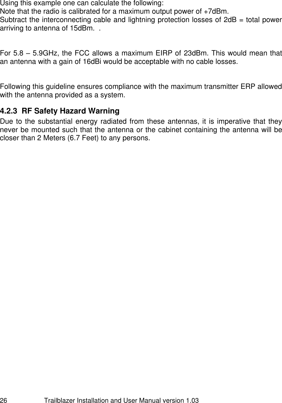                         Trailblazer Installation and User Manual version 1.03                                 26  Using this example one can calculate the following: Note that the radio is calibrated for a maximum output power of +7dBm.   Subtract the interconnecting cable and lightning protection losses of 2dB = total power arriving to antenna of 15dBm.  .    For 5.8 – 5.9GHz, the FCC allows a maximum EIRP of 23dBm. This would mean that an antenna with a gain of 16dBi would be acceptable with no cable losses.   Following this guideline ensures compliance with the maximum transmitter ERP allowed with the antenna provided as a system.  4.2.3  RF Safety Hazard Warning Due to the substantial energy radiated from these antennas, it is imperative that they never be mounted such that the antenna or the cabinet containing the antenna will be closer than 2 Meters (6.7 Feet) to any persons.  