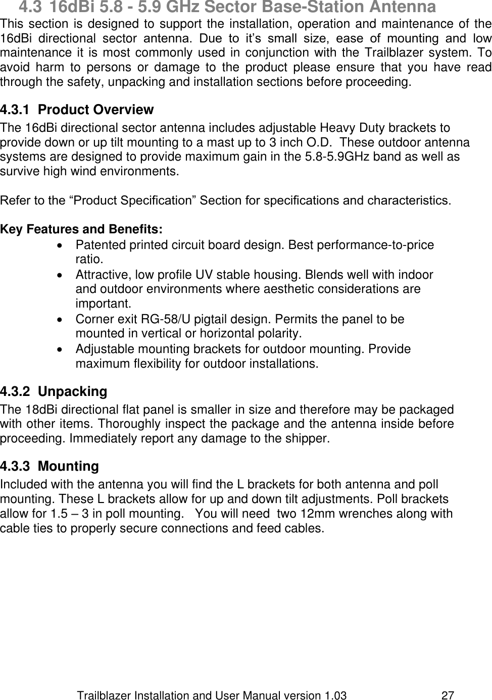                         Trailblazer Installation and User Manual version 1.03                                 27  4.3 16dBi 5.8 - 5.9 GHz Sector Base-Station Antenna This section is designed to support the installation, operation and maintenance of the 16dBi  directional  sector  antenna.  Due  to  it’s  small  size,  ease  of  mounting  and  low maintenance it is most commonly used in conjunction with the Trailblazer system. To avoid  harm  to  persons  or  damage  to  the  product  please  ensure  that  you  have  read through the safety, unpacking and installation sections before proceeding.  4.3.1  Product Overview  The 16dBi directional sector antenna includes adjustable Heavy Duty brackets to provide down or up tilt mounting to a mast up to 3 inch O.D.  These outdoor antenna systems are designed to provide maximum gain in the 5.8-5.9GHz band as well as survive high wind environments.     Refer to the “Product Specification” Section for specifications and characteristics.   Key Features and Benefits:   Patented printed circuit board design. Best performance-to-price ratio.   Attractive, low profile UV stable housing. Blends well with indoor and outdoor environments where aesthetic considerations are important.   Corner exit RG-58/U pigtail design. Permits the panel to be mounted in vertical or horizontal polarity.   Adjustable mounting brackets for outdoor mounting. Provide maximum flexibility for outdoor installations. 4.3.2  Unpacking The 18dBi directional flat panel is smaller in size and therefore may be packaged with other items. Thoroughly inspect the package and the antenna inside before proceeding. Immediately report any damage to the shipper.  4.3.3  Mounting Included with the antenna you will find the L brackets for both antenna and poll mounting. These L brackets allow for up and down tilt adjustments. Poll brackets allow for 1.5 – 3 in poll mounting.   You will need  two 12mm wrenches along with cable ties to properly secure connections and feed cables.          