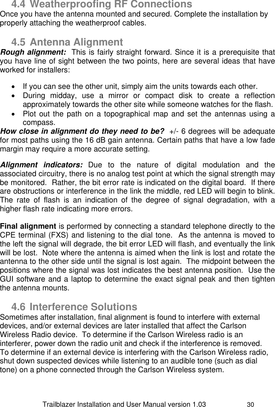                 Trailblazer Installation and User Manual version 1.03                     30    4.4 Weatherproofing RF Connections Once you have the antenna mounted and secured. Complete the installation by properly attaching the weatherproof cables.   4.5 Antenna Alignment Rough alignment:  This is fairly straight forward. Since it is a prerequisite that you have line of sight between the two points, here are several ideas that have worked for installers:     If you can see the other unit, simply aim the units towards each other.    During  midday,  use  a  mirror  or  compact  disk  to  create  a  reflection approximately towards the other site while someone watches for the flash.    Plot out the path on  a topographical map  and set the antennas using  a compass.  How close in alignment do they need to be?  +/- 6 degrees will be adequate for most paths using the 16 dB gain antenna. Certain paths that have a low fade margin may require a more accurate setting.    Alignment  indicators:  Due  to  the  nature  of  digital  modulation  and  the associated circuitry, there is no analog test point at which the signal strength may be monitored.  Rather, the bit error rate is indicated on the digital board.  If there are obstructions or interference in the link the middle, red LED will begin to blink.  The  rate  of  flash  is  an  indication  of  the  degree  of  signal  degradation,  with  a higher flash rate indicating more errors.  Final alignment is performed by connecting a standard telephone directly to the CPE terminal (FXS) and listening to the dial tone.  As the antenna is moved to the left the signal will degrade, the bit error LED will flash, and eventually the link will be lost.  Note where the antenna is aimed when the link is lost and rotate the antenna to the other side until the signal is lost again.  The midpoint between the positions where the signal was lost indicates the best antenna position.  Use the GUI software and a laptop to determine the exact signal peak and then tighten the antenna mounts.  4.6 Interference Solutions Sometimes after installation, final alignment is found to interfere with external devices, and/or external devices are later installed that affect the Carlson Wireless Radio device.  To determine if the Carlson Wireless radio is an interferer, power down the radio unit and check if the interference is removed.  To determine if an external device is interfering with the Carlson Wireless radio, shut down suspected devices while listening to an audible tone (such as dial tone) on a phone connected through the Carlson Wireless system. 