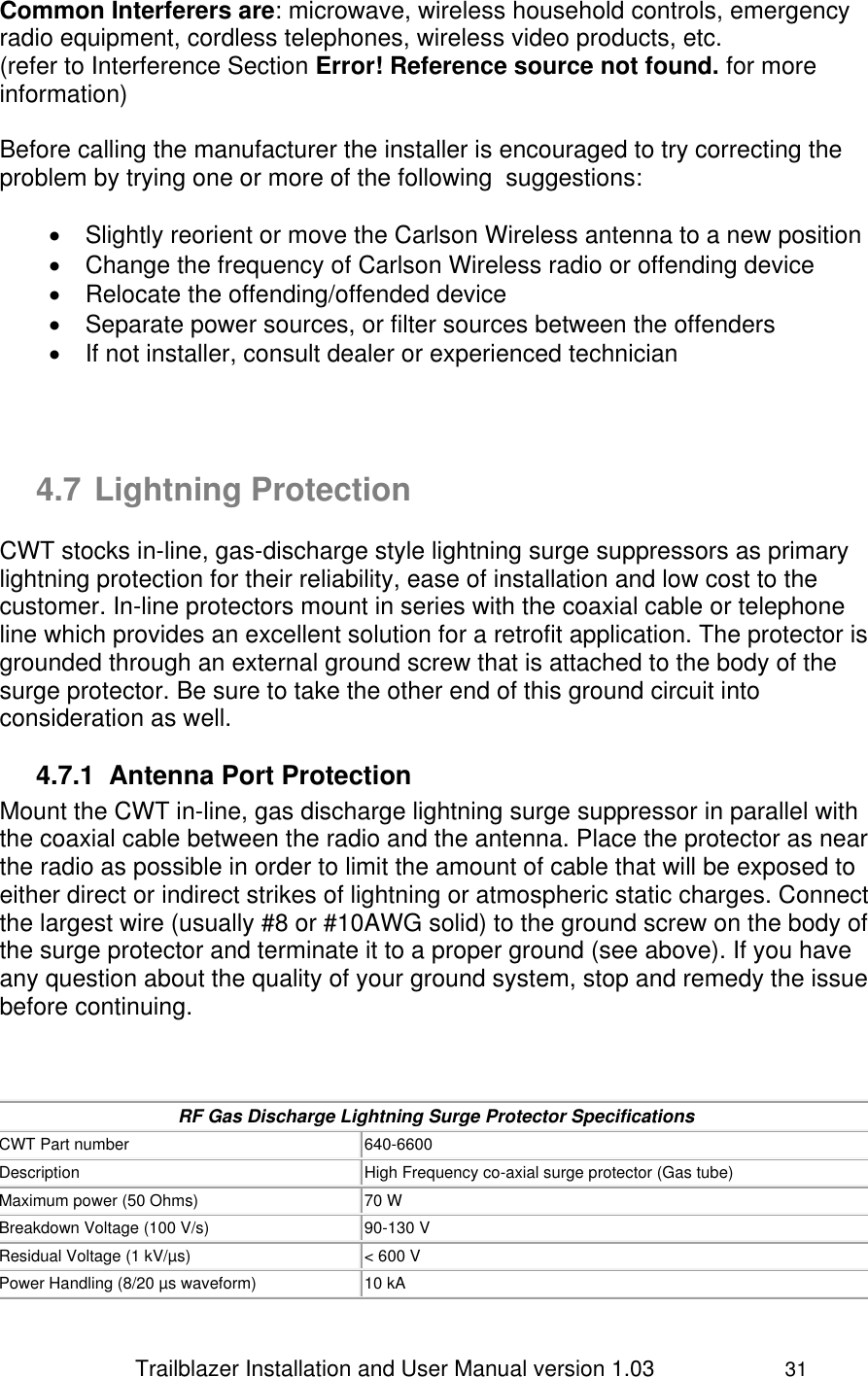                 Trailblazer Installation and User Manual version 1.03                     31 Common Interferers are: microwave, wireless household controls, emergency radio equipment, cordless telephones, wireless video products, etc.  (refer to Interference Section Error! Reference source not found. for more information)  Before calling the manufacturer the installer is encouraged to try correcting the problem by trying one or more of the following  suggestions:    Slightly reorient or move the Carlson Wireless antenna to a new position   Change the frequency of Carlson Wireless radio or offending device    Relocate the offending/offended device   Separate power sources, or filter sources between the offenders   If not installer, consult dealer or experienced technician    4.7 Lightning Protection CWT stocks in-line, gas-discharge style lightning surge suppressors as primary lightning protection for their reliability, ease of installation and low cost to the customer. In-line protectors mount in series with the coaxial cable or telephone line which provides an excellent solution for a retrofit application. The protector is grounded through an external ground screw that is attached to the body of the surge protector. Be sure to take the other end of this ground circuit into consideration as well.  4.7.1  Antenna Port Protection Mount the CWT in-line, gas discharge lightning surge suppressor in parallel with the coaxial cable between the radio and the antenna. Place the protector as near the radio as possible in order to limit the amount of cable that will be exposed to either direct or indirect strikes of lightning or atmospheric static charges. Connect the largest wire (usually #8 or #10AWG solid) to the ground screw on the body of the surge protector and terminate it to a proper ground (see above). If you have any question about the quality of your ground system, stop and remedy the issue before continuing.     RF Gas Discharge Lightning Surge Protector Specifications CWT Part number 640-6600 Description High Frequency co-axial surge protector (Gas tube) Maximum power (50 Ohms) 70 W Breakdown Voltage (100 V/s) 90-130 V Residual Voltage (1 kV/µs) &lt; 600 V Power Handling (8/20 µs waveform) 10 kA 