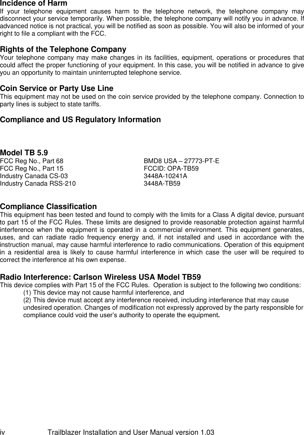                         Trailblazer Installation and User Manual version 1.03                                 iv  Incidence of Harm If  your  telephone  equipment  causes  harm  to  the  telephone  network,  the  telephone  company  may disconnect your service temporarily. When possible, the telephone company will notify you in advance. If advanced notice is not practical, you will be notified as soon as possible. You will also be informed of your right to file a compliant with the FCC.   Rights of the Telephone Company Your telephone company may make changes in its facilities, equipment, operations or procedures that could affect the proper functioning of your equipment. In this case, you will be notified in advance to give you an opportunity to maintain uninterrupted telephone service.   Coin Service or Party Use Line This equipment may not be used on the coin service provided by the telephone company. Connection to party lines is subject to state tariffs.   Compliance and US Regulatory Information     Model TB 5.9 FCC Reg No., Part 68   BMD8 USA – 27773-PT-E FCC Reg No., Part 15 FCCID: OPA-TB59 Industry Canada CS-03 3448A-10241A Industry Canada RSS-210 3448A-TB59    Compliance Classification This equipment has been tested and found to comply with the limits for a Class A digital device, pursuant to part 15 of the FCC Rules. These limits are designed to provide reasonable protection against harmful interference when the equipment is operated in a commercial environment. This equipment generates, uses,  and  can  radiate  radio  frequency  energy  and,  if  not  installed  and  used  in  accordance  with  the instruction manual, may cause harmful interference to radio communications. Operation of this equipment in  a  residential  area  is  likely  to  cause  harmful  interference  in  which  case  the  user  will  be  required  to correct the interference at his own expense.  Radio Interference: Carlson Wireless USA Model TB59  This device complies with Part 15 of the FCC Rules.  Operation is subject to the following two conditions:  (1) This device may not cause harmful interference, and  (2) This device must accept any interference received, including interference that may cause undesired operation. Changes of modification not expressly approved by the party responsible for compliance could void the user’s authority to operate the equipment.   