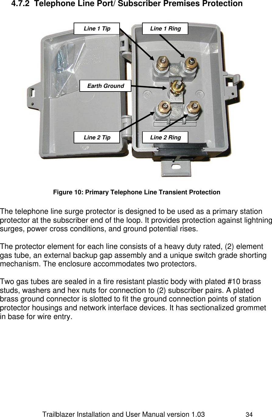                 Trailblazer Installation and User Manual version 1.03                     34  4.7.2  Telephone Line Port/ Subscriber Premises Protection   Figure 10: Primary Telephone Line Transient Protection  The telephone line surge protector is designed to be used as a primary station protector at the subscriber end of the loop. It provides protection against lightning surges, power cross conditions, and ground potential rises.   The protector element for each line consists of a heavy duty rated, (2) element gas tube, an external backup gap assembly and a unique switch grade shorting mechanism. The enclosure accommodates two protectors.   Two gas tubes are sealed in a fire resistant plastic body with plated #10 brass studs, washers and hex nuts for connection to (2) subscriber pairs. A plated brass ground connector is slotted to fit the ground connection points of station protector housings and network interface devices. It has sectionalized grommet in base for wire entry. Line 1 Tip  Earth Ground Line 1 Ring Line 2 Tip  Line 2 Ring 