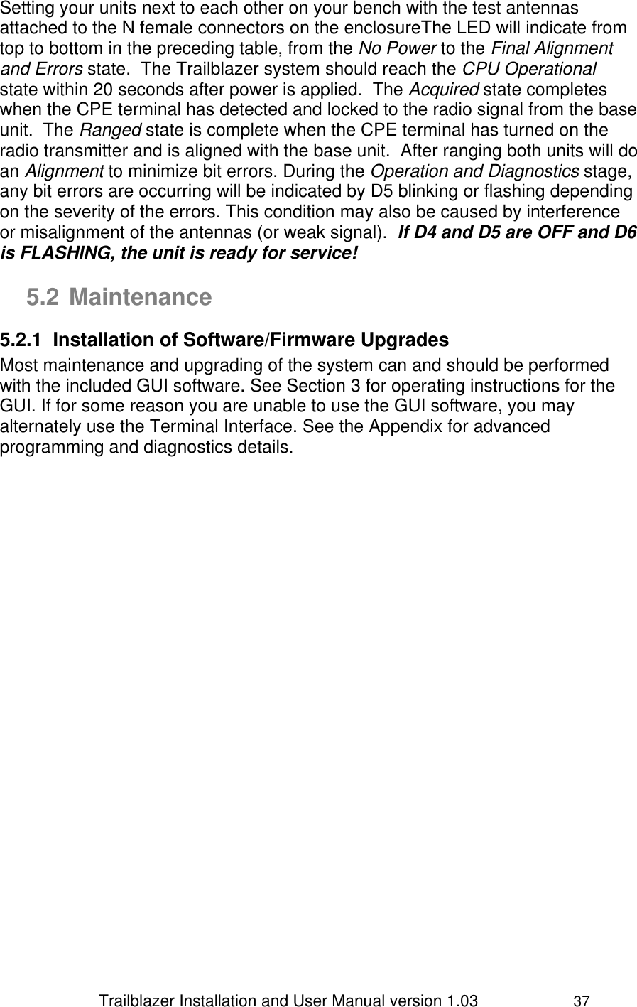                 Trailblazer Installation and User Manual version 1.03                     37 Setting your units next to each other on your bench with the test antennas attached to the N female connectors on the enclosureThe LED will indicate from top to bottom in the preceding table, from the No Power to the Final Alignment and Errors state.  The Trailblazer system should reach the CPU Operational state within 20 seconds after power is applied.  The Acquired state completes when the CPE terminal has detected and locked to the radio signal from the base unit.  The Ranged state is complete when the CPE terminal has turned on the radio transmitter and is aligned with the base unit.  After ranging both units will do an Alignment to minimize bit errors. During the Operation and Diagnostics stage, any bit errors are occurring will be indicated by D5 blinking or flashing depending on the severity of the errors. This condition may also be caused by interference or misalignment of the antennas (or weak signal).  If D4 and D5 are OFF and D6 is FLASHING, the unit is ready for service!  5.2 Maintenance 5.2.1  Installation of Software/Firmware Upgrades Most maintenance and upgrading of the system can and should be performed with the included GUI software. See Section 3 for operating instructions for the GUI. If for some reason you are unable to use the GUI software, you may alternately use the Terminal Interface. See the Appendix for advanced programming and diagnostics details. 