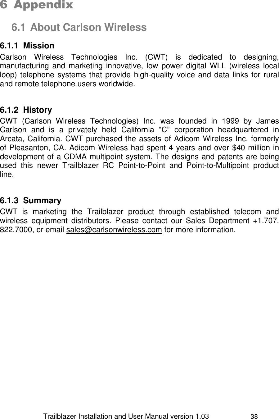                 Trailblazer Installation and User Manual version 1.03                     38   6 Appendix  6.1 About Carlson Wireless 6.1.1  Mission Carlson  Wireless  Technologies  Inc.  (CWT)  is  dedicated  to  designing, manufacturing and  marketing  innovative, low  power  digital  WLL  (wireless  local loop) telephone systems that provide high-quality voice and data links for rural and remote telephone users worldwide.   6.1.2  History CWT  (Carlson  Wireless  Technologies)  Inc.  was  founded  in  1999  by  James Carlson  and  is  a  privately  held  California  “C”  corporation  headquartered  in Arcata, California. CWT purchased the assets of Adicom Wireless Inc. formerly of Pleasanton, CA. Adicom Wireless had spent 4 years and over $40 million in development of a CDMA multipoint system. The designs and patents are being used  this  newer  Trailblazer  RC  Point-to-Point  and  Point-to-Multipoint  product line.   6.1.3  Summary CWT  is  marketing  the  Trailblazer  product  through  established  telecom  and wireless  equipment  distributors.  Please  contact  our  Sales  Department  +1.707. 822.7000, or email sales@carlsonwireless.com for more information.  