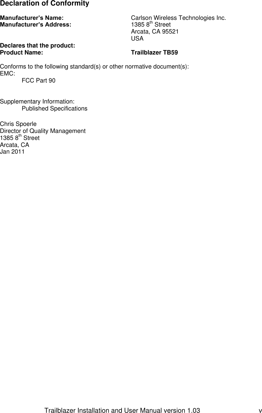                         Trailblazer Installation and User Manual version 1.03                                 v Declaration of Conformity   Manufacturer’s Name:       Carlson Wireless Technologies Inc. Manufacturer’s Address:      1385 8th Street              Arcata, CA 95521             USA Declares that the product: Product Name:     Trailblazer TB59  Conforms to the following standard(s) or other normative document(s): EMC:  FCC Part 90   Supplementary Information: Published Specifications        Chris Spoerle Director of Quality Management 1385 8th Street Arcata, CA   Jan 2011