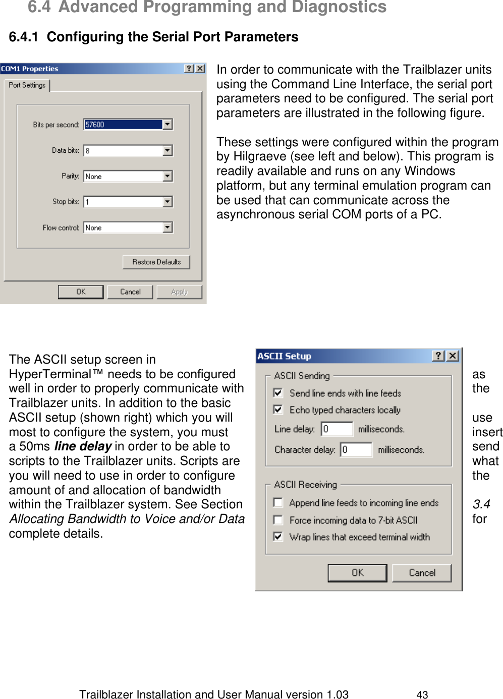                 Trailblazer Installation and User Manual version 1.03                     43  6.4 Advanced Programming and Diagnostics 6.4.1  Configuring the Serial Port Parameters  In order to communicate with the Trailblazer units using the Command Line Interface, the serial port parameters need to be configured. The serial port parameters are illustrated in the following figure.  These settings were configured within the program by Hilgraeve (see left and below). This program is readily available and runs on any Windows platform, but any terminal emulation program can be used that can communicate across the asynchronous serial COM ports of a PC.                       The ASCII setup screen in HyperTerminal™ needs to be configured  as well in order to properly communicate with  the Trailblazer units. In addition to the basic ASCII setup (shown right) which you will  use most to configure the system, you must  insert a 50ms line delay in order to be able to  send scripts to the Trailblazer units. Scripts are  what you will need to use in order to configure  the amount of and allocation of bandwidth within the Trailblazer system. See Section  3.4 Allocating Bandwidth to Voice and/or Data  for complete details.       
