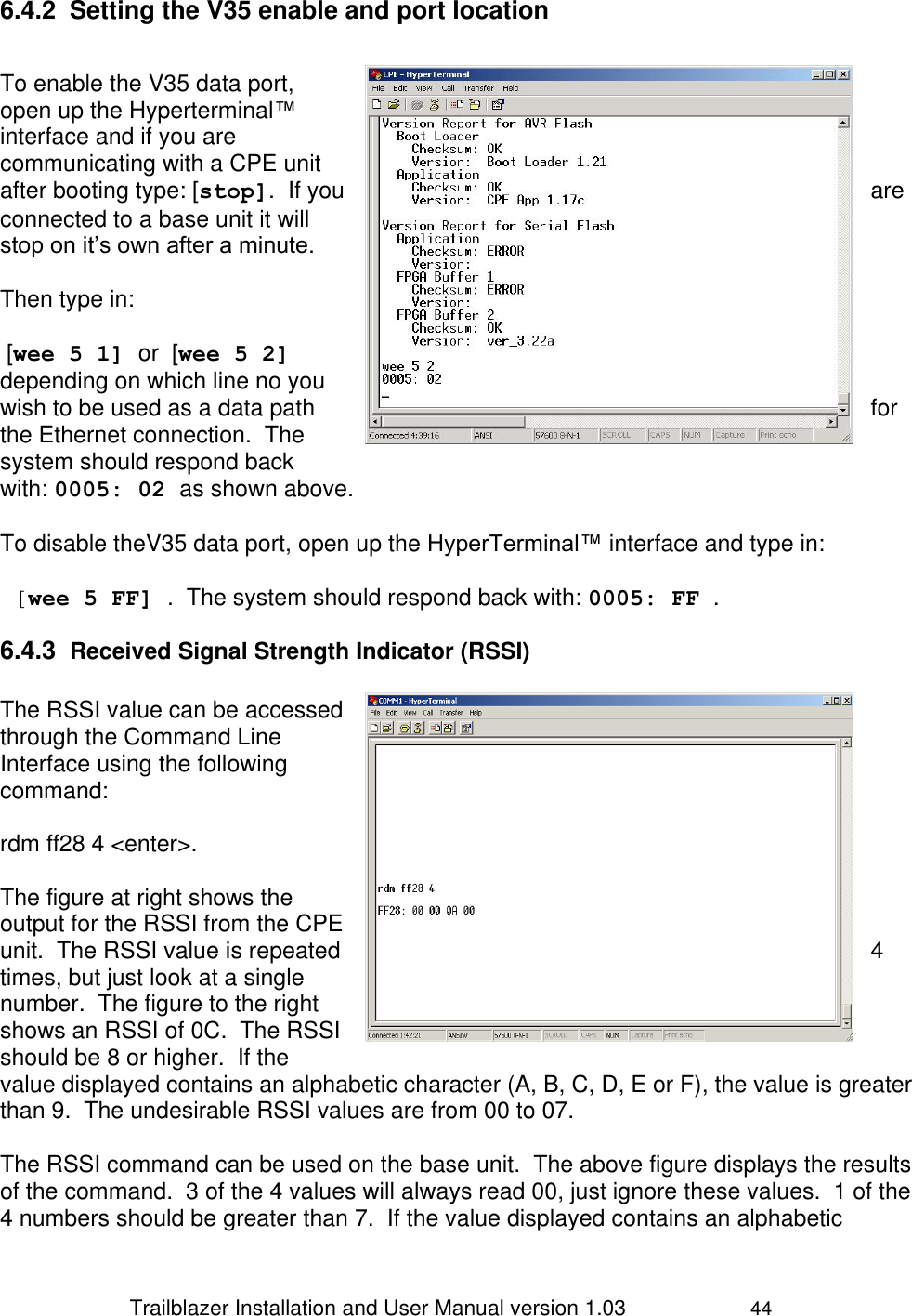                 Trailblazer Installation and User Manual version 1.03                     44 6.4.2  Setting the V35 enable and port location   To enable the V35 data port, open up the Hyperterminal™ interface and if you are communicating with a CPE unit after booting type: [stop].  If you  are connected to a base unit it will stop on it’s own after a minute.  Then type in:   [wee 5 1] or  [wee 5 2] depending on which line no you wish to be used as a data path  for the Ethernet connection.  The system should respond back with: 0005: 02 as shown above.   To disable theV35 data port, open up the HyperTerminal™ interface and type in:   [wee 5 FF] .  The system should respond back with: 0005: FF . 6.4.3  Received Signal Strength Indicator (RSSI)  The RSSI value can be accessed through the Command Line Interface using the following command:    rdm ff28 4 &lt;enter&gt;.  The figure at right shows the output for the RSSI from the CPE unit.  The RSSI value is repeated  4 times, but just look at a single number.  The figure to the right shows an RSSI of 0C.  The RSSI should be 8 or higher.  If the value displayed contains an alphabetic character (A, B, C, D, E or F), the value is greater than 9.  The undesirable RSSI values are from 00 to 07.  The RSSI command can be used on the base unit.  The above figure displays the results of the command.  3 of the 4 values will always read 00, just ignore these values.  1 of the 4 numbers should be greater than 7.  If the value displayed contains an alphabetic 