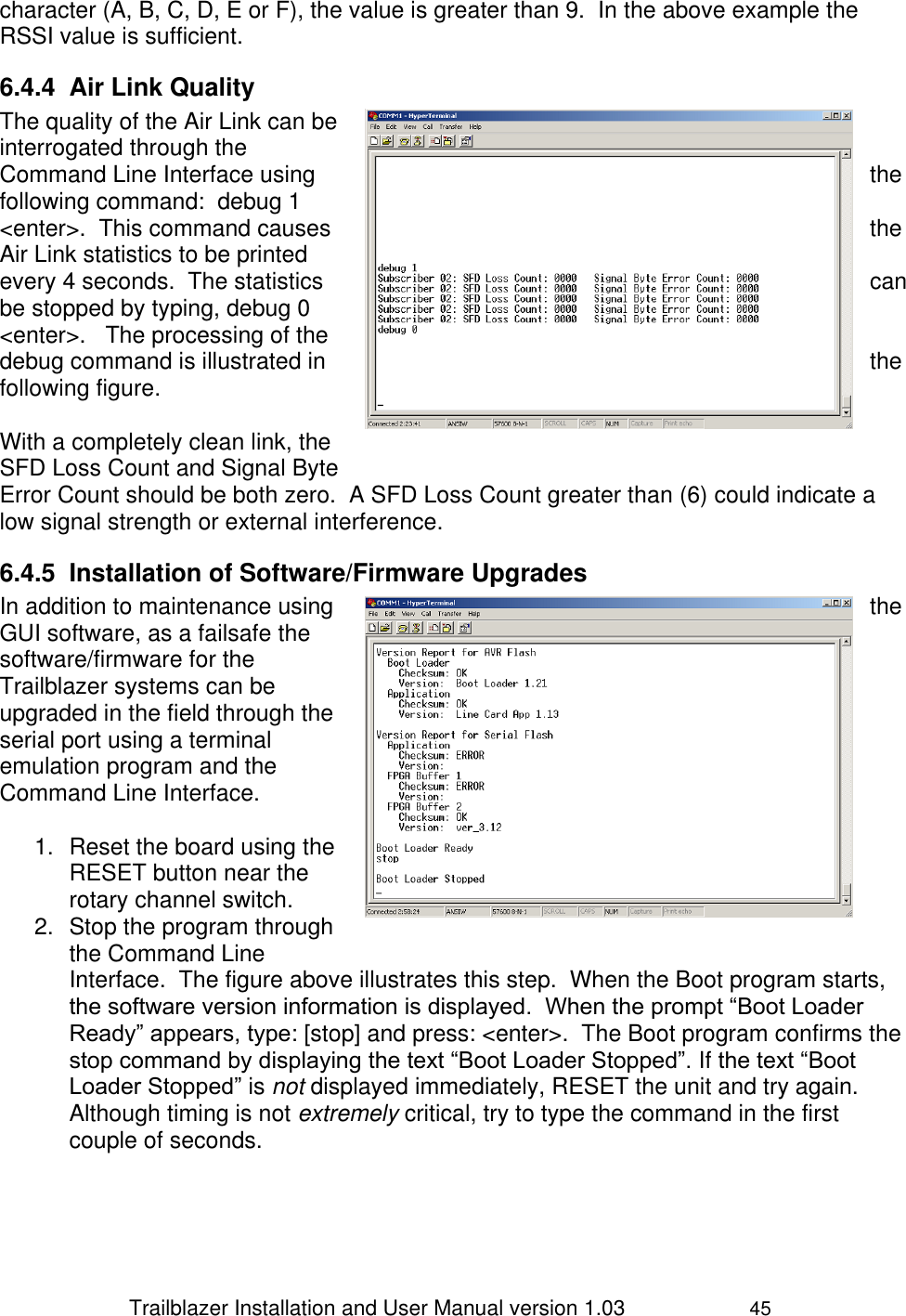                 Trailblazer Installation and User Manual version 1.03                     45 character (A, B, C, D, E or F), the value is greater than 9.  In the above example the RSSI value is sufficient. 6.4.4  Air Link Quality  The quality of the Air Link can be interrogated through the Command Line Interface using  the following command:  debug 1 &lt;enter&gt;.  This command causes  the Air Link statistics to be printed every 4 seconds.  The statistics  can be stopped by typing, debug 0 &lt;enter&gt;.   The processing of the debug command is illustrated in  the following figure.  With a completely clean link, the SFD Loss Count and Signal Byte Error Count should be both zero.  A SFD Loss Count greater than (6) could indicate a low signal strength or external interference. 6.4.5  Installation of Software/Firmware Upgrades In addition to maintenance using  the GUI software, as a failsafe the software/firmware for the Trailblazer systems can be upgraded in the field through the serial port using a terminal emulation program and the Command Line Interface.  1.  Reset the board using the RESET button near the rotary channel switch. 2.  Stop the program through the Command Line Interface.  The figure above illustrates this step.  When the Boot program starts, the software version information is displayed.  When the prompt “Boot Loader Ready” appears, type: [stop] and press: &lt;enter&gt;.  The Boot program confirms the stop command by displaying the text “Boot Loader Stopped”. If the text “Boot Loader Stopped” is not displayed immediately, RESET the unit and try again. Although timing is not extremely critical, try to type the command in the first couple of seconds.   